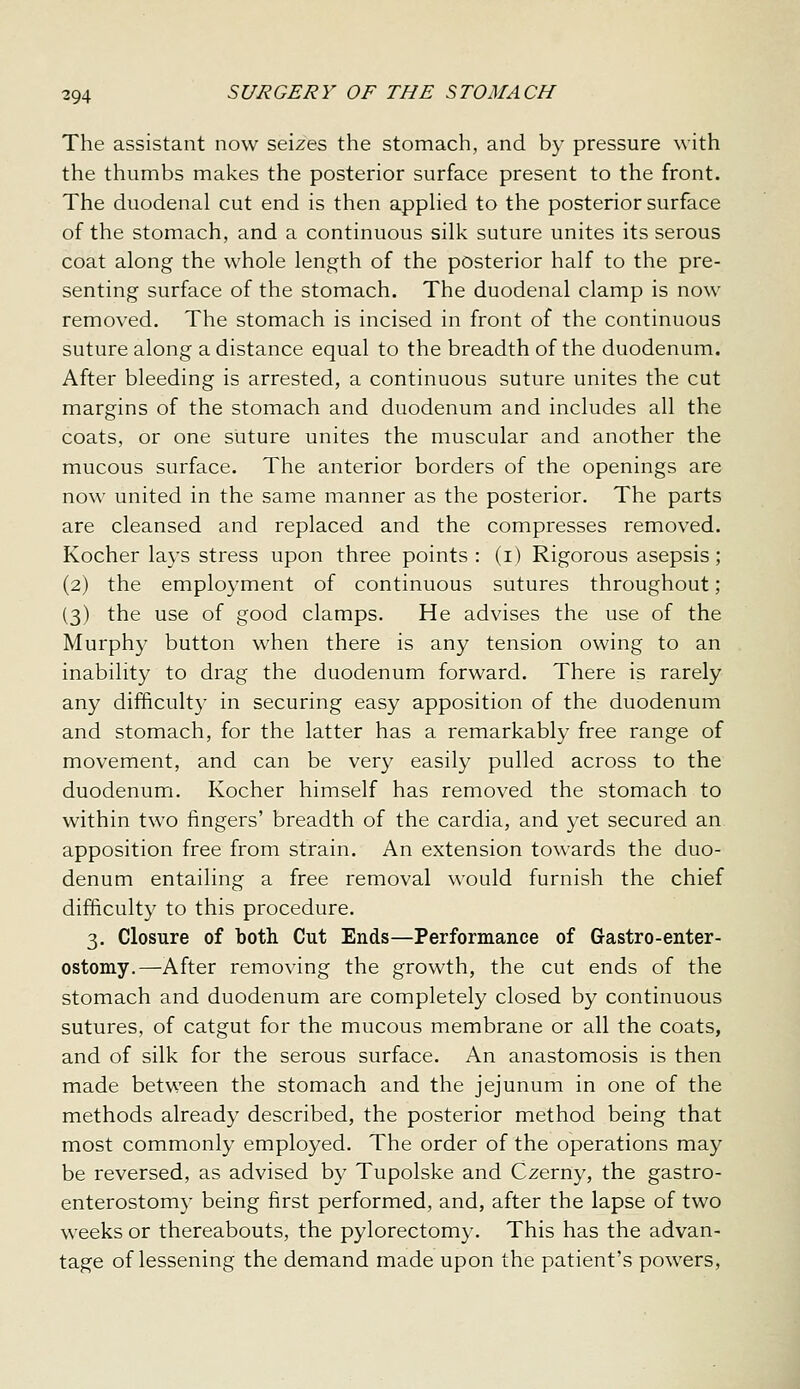 The assistant now seizes the stomach, and by pressure with the thumbs makes the posterior surface present to the front. The duodenal cut end is then apphed to the posterior surface of the stomach, and a continuous silk suture unites its serous coat along the whole length of the posterior half to the pre- senting surface of the stomach. The duodenal clamp is now removed. The stomach is incised in front of the continuous suture along a distance equal to the breadth of the duodenum. After bleeding is arrested, a continuous suture unites the cut margins of the stomach and duodenum and includes all the coats, or one suture unites the muscular and another the mucous surface. The anterior borders of the openings are now united in the same manner as the posterior. The parts are cleansed and replaced and the compresses removed. Kocher lays stress upon three points : (i) Rigorous asepsis; (2) the employment of continuous sutures throughout; (3) the use of good clamps. He advises the use of the Murphy button when there is any tension owing to an inability to drag the duodenum forward. There is rarely any difficulty in securing easy apposition of the duodenum and stomach, for the latter has a remarkably free range of movement, and can be very easily pulled across to the duodenum. Kocher himself has removed the stomach to within two fingers' breadth of the cardia, and yet secured an apposition free from strain. An extension towards the duo- denum entailing a free removal would furnish the chief difficulty to this procedure. 3. Closure of both Cut Ends—Performance of Gastro-enter- ostomy.—After removing the growth, the cut ends of the stomach and duodenum are completely closed by continuous sutures, of catgut for the mucous membrane or all the coats, and of silk for the serous surface. An anastomosis is then made between the stomach and the jejunum in one of the methods already described, the posterior method being that most commonly employed. The order of the operations may be reversed, as advised by Tupolske and Czerny, the gastro- enterostomy being first performed, and, after the lapse of two weeks or thereabouts, the pylorectomy. This has the advan- tage of lessening the demand made upon the patient's powers.
