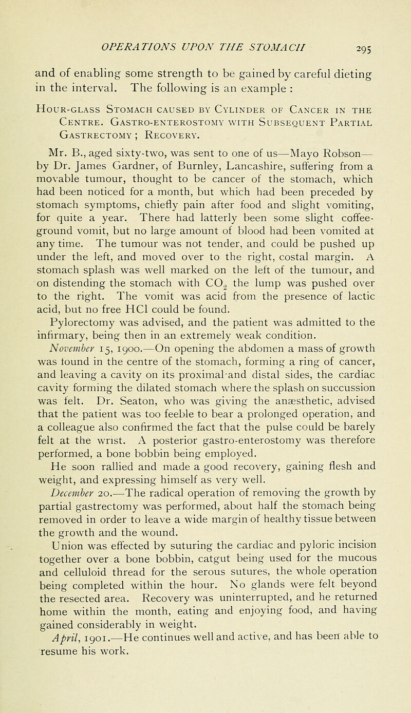 and of enabling some strength to be gained by careful dieting in the interval. The following is an example : Hour-glass Stomach caused by Cylinder of Cancer in the Centre. Gastro-enterostomy with Subsequent Partial Gastrectomy ; Recovery. Mr. B., aged sixty-two, was sent to one of us—Mayo Robson— by Dr. James Gardner, of Burnley, Lancashire, suffering from a movable tumour, thought to be cancer of the stomach, which had been noticed for a month, but which had been preceded by stomach symptoms, chiefly pain after food and slight vomiting, for quite a year. There had latterly been some slight coffee- ground vomit, but no large amount of blood had been vomited at any time. The tumour was not tender, and could be pushed up under the left, and moved over to the right, costal margin. A stomach splash was well marked on the left of the tumour, and on distending the stomach with CO^ the lump was pushed over to the right. The vomit was acid from the presence of lactic acid, but no free HCl could be found. Pylorectomy was advised, and the patient was admitted to the infirmary, being then in an extremely weak condition. November 15, 1900.—On opening the abdomen a mass of growth was found in the centre of the stomach, forming a ring of cancer, and leaving a cavity on its proximahand distal sides, the cardiac cavity forming the dilated stomach where the splash on succussion was felt. Dr. Seaton, who was giving the anaesthetic, advised that the patient was too feeble to bear a prolonged operation, and a colleague also confirmed the fact that the pulse could be barely felt at the wrist. A posterior gastro-enterostomy was therefore performed, a bone bobbin being employed. He soon rallied and made a good recovery, gaining flesh and weight, and expressing himself as very well. December 20.—The radical operation of removing the growth by partial gastrectomy was performed, about half the stomach being removed in order to leave a wide margin of healthy tissue between the growth and the wound. Union was effected by suturing the cardiac and pyloric incision together over.a bone bobbin, catgut being used for the mucous and celluloid thread for the serous sutures, the whole operation being completed within the hour. No glands were felt beyond the resected area. Recovery was uninterrupted, and he returned home within the month, eating and enjoying food, and having gained considerably in weight. April, 1901.—He continues well and active, and has been able to resume his work.