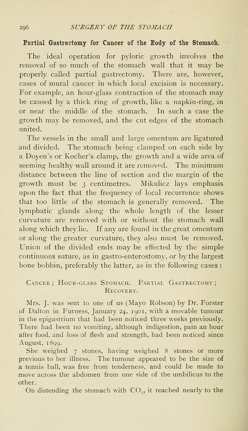 Partial Gastrectomy for Cancer of the Body of the Stomach. The ideal operation for pyloric growth involves the removal of so much of the stomach wall that it may be properly called partial gastrectomy. There are, however, cases of mural cancer in which local excision is necessary. For example, an hour-glass contraction of the stomach may be caused by a thick ring of growth, like a napkin-ring, in or near the middle of the stomach. In such a case the growth may be removed, and the cut edges of the stomach, united. The vessels in the small and large omentum are ligatured and divided. The stomach being clamped on each side by a Doyen's or Kocher's clamp, the growth and a wide area of seeming healthy wall around it are removed. The minimum distance between the line of section and the margin of the growth must be 3 centimetres. ^Mikulicz la3's emphasis, upon the fact that the frequency of local recurrence shows that too little of the stomach is generally removed. The lymphatic glands along the whole length of the lesser curvature are removed with or without the stomach wall along which they lie. If any are found in the great omentum or along the greater curvature, they also must be removed. Union of the divided ends ma}^ be effected by the simple continuous suture, as in gastro-enterostomy, or by the largest bone bobbin, preferably the latter, as in the following cases : Canxer ; Hour-glass Stomach. Partial Gastrectomy ; Recovery. Mrs. J. was sent to one of us (Mayo Robson) by Dr. Forster of Dalton in Furness, January 24, 1901, with a movable tumour in the epigastrium that had been noticed three weeks previously. There had been no vomiting, although indigestion, pain an hour after food, and loss of flesh and strength, had been noticed since August, 1899. She weighed 7 stones, having weighed 8 stones or more previous to her illness. The tumour appeared to be the size of a tennis ball, was free from tenderness, and could be made to move across the abdomen from one side of the umbilicus to the other. On distending the stomach with CO.,, it reached nearly to the