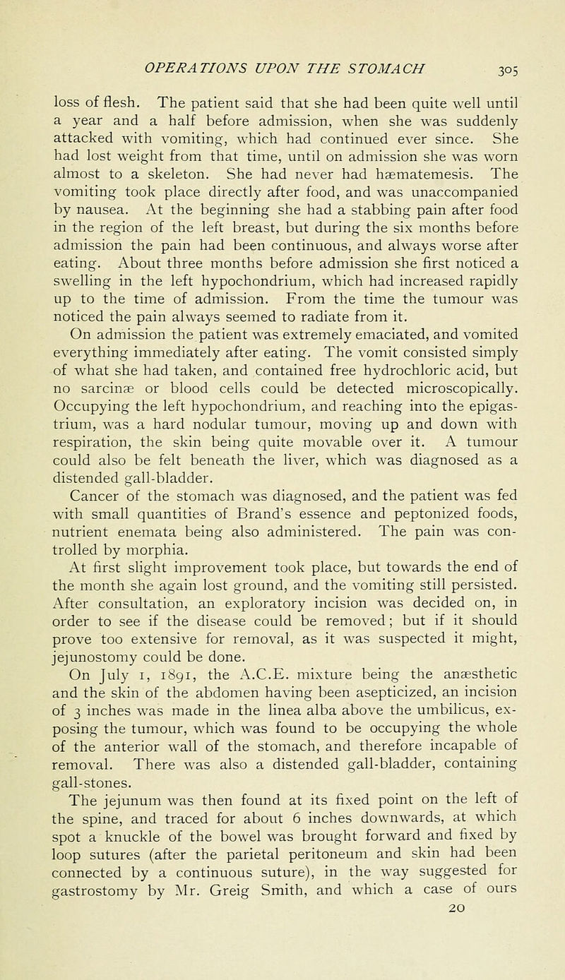 loss of flesh. The patient said that she had been quite well until a year and a half before admission, when she was suddenly attacked with vomiting, which had continued ever since. She had lost weight from that time, until on admission she was worn almost to a skeleton. She had never had hsematemesis. The vomiting took place directly after food, and was unaccompanied by nausea. At the beginning she had a stabbing pain after food in the region of the left breast, but during the six months before admission the pain had been continuous, and always worse after eating. About three months before admission she first noticed a swelling in the left hypochondrium, which had increased rapidly up to the time of admission. From the time the tumour was noticed the pain always seemed to radiate from it. On admission the patient was extremely emaciated, and vomited everything immediately after eating. The vomit consisted simply of what she had taken, and contained free hydrochloric acid, but no sarcinse or blood cells could be detected microscopically. Occupying the left hypochondrium, and reaching into the epigas- trium, was a hard nodular tumour, moving up and down with respiration, the skin being quite movable over it. A tumour could also be felt beneath the liver, which was diagnosed as a distended gall-bladder. Cancer of the stomach was diagnosed, and the patient was fed with small quantities of Brand's essence and peptonized foods, nutrient enemata being also administered. The pain was con- trolled by morphia. At first slight improvement took place, but towards the end of the month she again lost ground, and the vomiting still persisted. After consultation, an exploratory incision was decided on, in order to see if the disease could be removed; but if it should prove too extensive for removal, as it was suspected it might, jejunostomy could be done. On July I, 1891, the A.C.E. mixture being the anaesthetic and the skin of the abdomen having been asepticized, an incision of 3 inches was made in the linea alba above the umbilicus, ex- posing the tumour, which was found to be occupying the whole of the anterior wall of the stomach, and therefore incapable of removal. There was also a distended gall-bladder, containing gall-stones. The jejunum was then found at its fixed point on the left of the spine, and traced for about 6 inches downwards, at which spot a knuckle of the bowel was brought forward and fixed by loop sutures (after the parietal peritoneum and skin had been connected by a continuous suture), in the way suggested for gastrostomy by ^Ir. Greig Smith, and which a case of ours 20