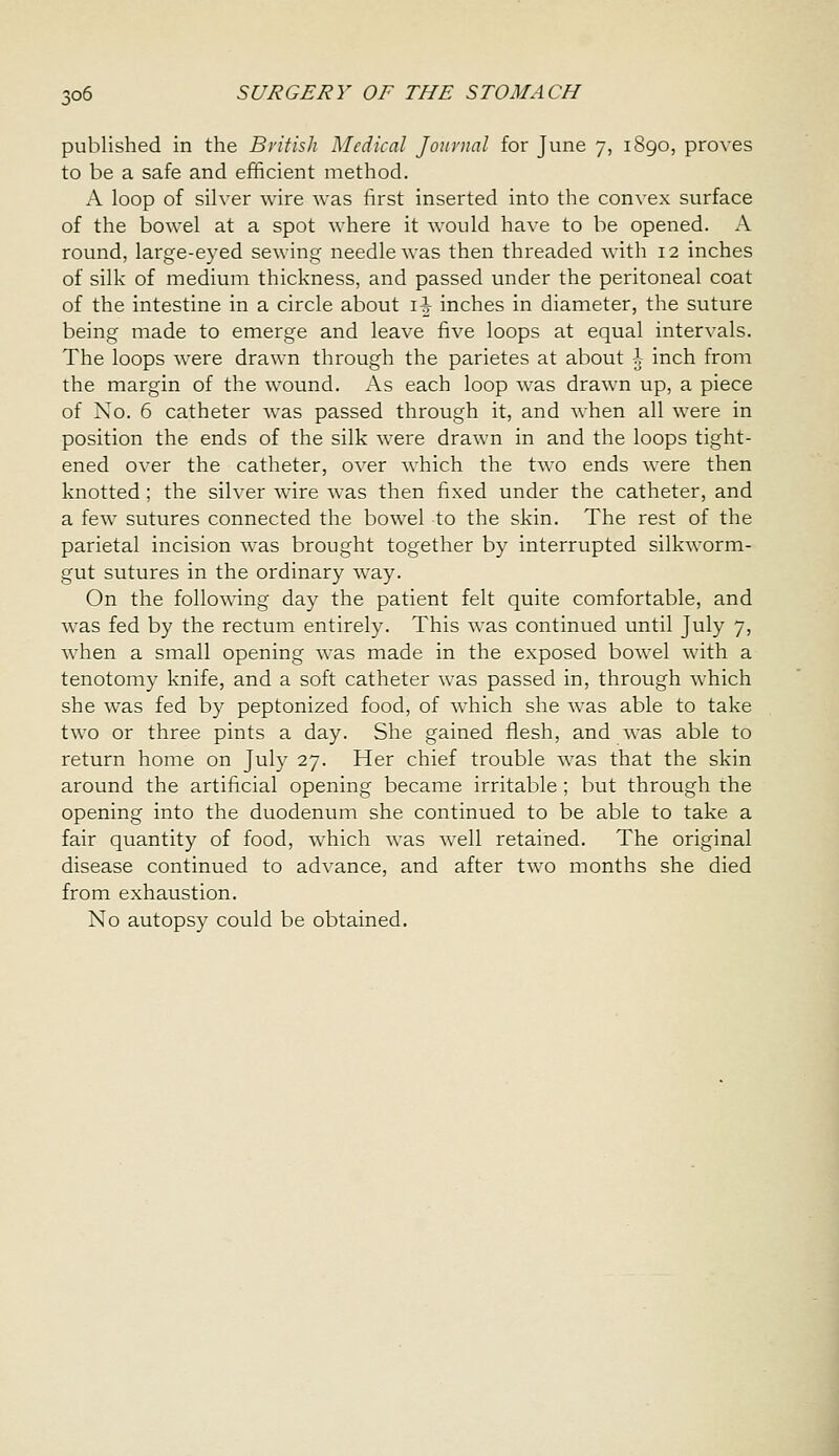 published in the Byitish Medical Jonvnal for June 7, 1890, proves to be a safe and efficient method. A loop of silver wire was first inserted into the convex surface of the bowel at a spot where it would have to be opened. A round, large-eyed sewing needle was then threaded with 12 inches of silk of medium thickness, and passed under the peritoneal coat of the intestine in a circle about i^ inches in diameter, the suture being made to emerge and leave five loops at equal intervals. The loops were drawn through the parietes at about \ inch from the margin of the wound. As each loop was drawn up, a piece of No. 6 catheter was passed through it, and when all were in position the ends of the silk were drawn in and the loops tight- ened over the catheter, over which the two ends were then knotted; the silver wire was then fixed under the catheter, and a few sutures connected the bowel to the skin. The rest of the parietal incision was brought together by interrupted silkworm- gut sutures in the ordinary way. On the following day the patient felt quite comfortable, and was fed by the rectum entirely. This was continued until July 7, when a small opening was made in the exposed bowel with a tenotomy knife, and a soft catheter was passed in, through which she was fed by peptonized food, of which she w^as able to take two or three pints a day. She gained flesh, and Avas able to return home on July 27. Her chief trouble was that the skin around the artificial opening became irritable ; but through the opening into the duodenum she continued to be able to take a fair quantity of food, which was well retained. The original disease continued to advance, and after two months she died from exhaustion. No autopsy could be obtained.