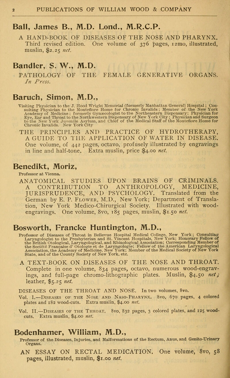 Ball, James B., M.D. Lond., M.R.C.P. A HAND-BOOK OF DISEASES OF THE NOSE AND PHARYNX. Third revised edition. One volume of 376 pages, i2mo, illustrated, muslin, $2.25 net. Bandler, S. W., M.D. PATHOLOGY OF THE FEMALE GENERATIVE ORGANS. In Press. Baruch, Simon, M.D., Visiting Physician to the J. Hood Wright Memorial (formerly Manhattan General) Hospital; Con- sulting Physician to the Moutefiore Home for Chronic Invalids ; Member of the New York Academy of Medicine; formerly Gynaecologist to the Northeastern Dispensary; Physician for Eye, Ear and Throat to the Northwestern Dispensary of New York City ; Physician and Surgeon to tlie New York Juvenile Asylum, and Chief of the Medical Staff of the Monteflore Home for Chronic Invalids. New York City THE PRINCIPLES AND PRACTICE OF HYDROTHERAPY, A GUIDE TO THE APPLICATION OF \VATER IN DISEASE. One volume, of 442 pages, octavo, profusely illustrated by engravings in line and half-tone. Extra muslin, price $4.00 net. Benedikt, Moriz, Professor at Vienna. ANATOMICAL STUDIES UPON BRAINS OF CRIMINALS. A CONTRIBUTION TO ANTHROPOLOGY, MEDICINE, JURISPRUDENCE, AND PSYCHOLOGY. Translated from the German by E. P. Flower, M.D., New York; Department of Transla- tion, New York Medico-Chirurgical Society. Illustrated with wood- engravings. One volume, 8vo, 185 pages, muslin, $1.50 net. Bosworth, Francke Huntington, M.D., Professor of Diseases of Throat in Bellevue Hospital Medical College, New York; Consulting Laryngologist to the Presbyterian and St. Vincent Hospitals, New York; Honorary Fellow of the British Otological, Laryngological. and Rhinological Association; Corresponding Member of the Soci6t6 Frangaise d' Otologie et de Laryngologie; Fellow of the American Laryngological Association, the Academy of Medicine, New York; Member of the Medical Society of New York State, and of the County Society of New York, etc. A TEXT-BOOK ON DISEASES OF THE NOSE AND THROAT. Complete in one volume, 834 pages, octavo, numerous wood-engrav- ings, and full-page chromo-lithographic plates. Muslin, $4.50 netj leather, $5.25 net. DISEASES OF THE THROAT AND NOSE. In two volumes, 8vo. Vol. 1.—Diseases of the Nose and Naso-Pharynx. 8vo, 670 pages, 4 colored plates and 182 wood-cuts. Extra muslin, $4.00 net. Vol. II.—Diseases of the Throat. 8vo, 832 pages, 3 colored plates, and 125 wood- cuts. Extra muslin, S4.00 net. Bodenhamer, William, M.D., Professor of the Diseases, Injuries, and Malformations of the Rectum, Anus, and Genito-Urinary Organs. AN ESSAY ON RECTAL MEDICATION. One volume, 8vo, 58 pages, illustrated, muslin, $1.00 net.