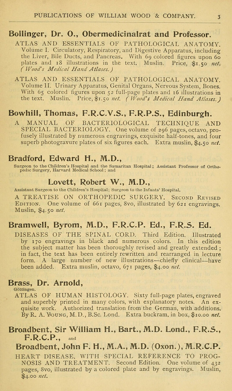 Bollinger, Dr. O., Obermedicinalrat and Professor. ATLAS AND ESSENTIALS OF PATHOLOGICAL ANATOMY. Volume I. Circulatory, Respiratory, and Digestive Apparatus, including the Liver, Bile Ducts, and Pancreas. With 69 colored figures upon 60 plates and 18 illustrations in the text. Muslin. Price, $1.50 net. ( Wood's Medical Hand Atlases.) ATLAS AND ESSENTIALS OF PATHOLOGICAL ANATOMY. Volume II. Urinary Apparatus, Genital Organs, Nervous System, Bones. With 65 colored figures upon 52 full-page plates and 16 illustrations in the text. Muslin. Price, $1.50 }iet. (Wood's Medical Hand Atlases.) Bowhill, Thomas, F.R.CV.S., F.R.P.S., Edinburgh. A MANUAL OF BACTERIOLOGICAL TECHNIQUE AND SPECIAL BACTERIOLOGY. One volume of 296 pages, octavo, pro- fusely illustrated by numerous engravings, exquisite half-tones, and four superb photogravure plates of six figures each. Extra muslin, $4.50 net. Bradford, Edward H., M.D., Surgeon to the Children's Hospital and the Samaritan Hospital; Assistant Professor of Ortho- pedic Surgery, Harvard Medical School; and Lovett, Robert W., M.D., Assistant Surgeon to the Children's Hospital; Sui-geon to the Infants' Hospital. A TREATISE ON ORTHOPEDIC SURGERY. Second Revised Edition. One volume of 661 pages, 8vo, illustrated by 621 engravings. Muslin, $4.50 net. Bramwell, Byrom, M.D., F.R.C.P. Ed., F.R.S. Ed. DISEASES OF THE SPINAL CORD. Third Edition. Illustrated by 170 engravings in black and numerous colors. In this edition the subject matter has been thoroughly revised and greatly extended ; in fact, the text has been entirely rewritten and rearranged in lecture form. A large number of new illustrations—chiefly clinical—have been added. Extra muslin, octavo, 671 pages, $4.00 net. Brass, Dr. Arnold, Gottingen. ATLAS OF HUMAN HISTOLOGY. Sixty full-page plates, engraved and superbly printed in many colors, with explanatory notes. An ex- quisite work. Authorized translation from the German, with additions. By R. A. Young, M.D., B.Sc. Lond. Extra buckram, in box, $10.00 net. Broadbent, Sir William H., Bart., M.D. Lond., F.R.5., F.R.C.P., and Broadbent, John F. H., M.A., M.D. (Oxon.),M.R.C.P. HEART DISEASE, WITH SPECIAL REFERENCE TO PROG- NOSIS AND TREATMENT. Second Edition. One volume of 432 pages, 8vo, illustrated by a colored plate and by engravings. Muslin, $4.00 net.