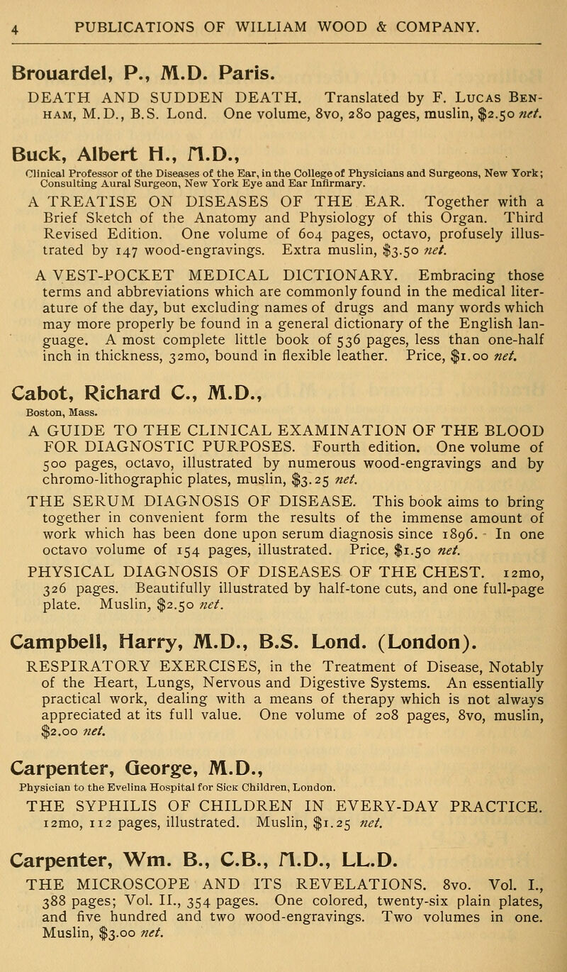 Brouardel, P., M.D. Paris. DEATH AND SUDDEN DEATH. Translated by F. Lucas Ben- ham, M.D., B.S. Lond. One volume, 8vo, 280 pages, muslin, $2.50 net. Buck, Albert H., H.D., Clinical Professor of the Diseases of the Ear, in the College of Physicians and Surgeons, New York; Consulting Aural Surgeon, New York Eye and Ear Infirmary. A TREATISE ON DISEASES OF THE EAR. Together with a Brief Sketch of the Anatomy and Physiology of this Organ. Third Revised Edition. One volume of 604 pages, octavo, profusely illus- trated by 147 wood-engravings. Extra muslin, $3.50 net. A VEST-POCKET MEDICAL DICTIONARY. Embracing those terms and abbreviations which are commonly found in the medical liter- ature of the day, but excluding names of drugs and many words which may more properly be found in a general dictionary of the English lan- guage. A most complete little book of 536 pages, less than one-half inch in thickness, 32mo, bound in flexible leather. Price, $1.00 net. Cabot, Richard C, M.D., Boston, Mass. A GUIDE TO THE CLINICAL EXAMINATION OF THE BLOOD FOR DIAGNOSTIC PURPOSES. Fourth edition. One volume of 500 pages, octavo, illustrated by numerous wood-engravings and by chromo-lithographic plates, muslin, $3.25 net. THE SERUM DIAGNOSIS OF DISEASE. This book aims to bring together in convenient form the results of the immense amount of work which has been done upon serum diagnosis since 1896. In one octavo volume of 154 pages, illustrated. Price, $1.50 net. PHYSICAL DIAGNOSIS OF DISEASES OF THE CHEST. i2mo, 326 pages. Beautifully illustrated by half-tone cuts, and one full-page plate. Muslin, $2.50 net. Campbell, Harry, M.D., B.S. Lond. (London). RESPIRATORY EXERCISES, in the Treatment of Disease, Notably of the Heart, Lungs, Nervous and Digestive Systems. An essentially practical work, dealing with a means of therapy which is not always appreciated at its full value. One volume of 208 pages, 8vo, muslin, $2.00 7iet. Carpenter, George, M.D., Physician to the Evelina Hospital for SicK Children, London. THE SYPHILIS OF CHILDREN IN EVERY-DAY PRACTICE. i2mo, 112 pages, illustrated. Muslin, $1.25 net. Carpenter, Wm. B., C.B., fl.D., LL.D. THE MICROSCOPE AND ITS REVELATIONS. 8vo. Vol. L, 388 pages; Vol. II., 354 pages. One colored, twenty-six plain plates, and five hundred and two wood-engravings. Two volumes in one. Muslin, $3.00 net.