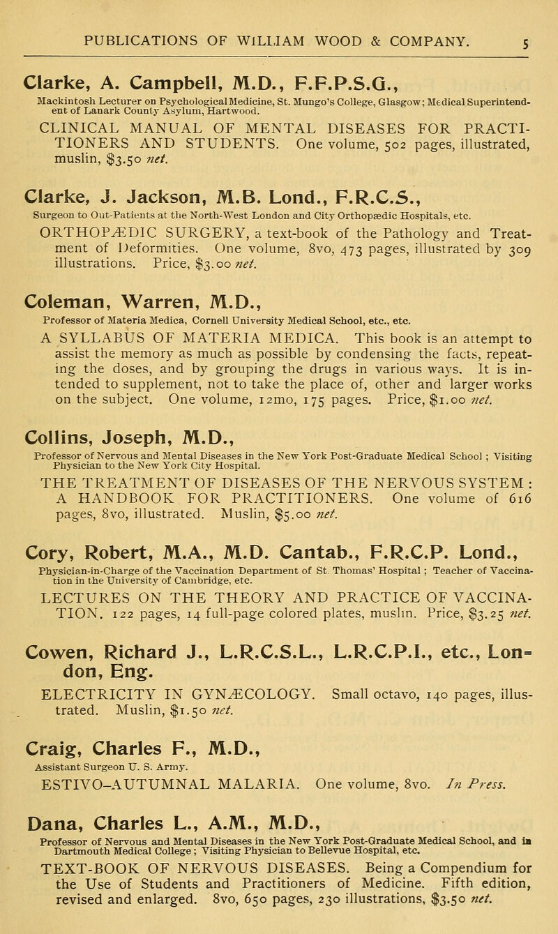 Clarke, A. Campbell, M.D., F.F.P.S.Q., Mackintosh Lecturer on Psychological Medicine, St. Mungo's College, Glasgow; Medical Superintend- ent of Lanark County Asylum, Hartwood. CLINICAL MANUAL OF MENTAL DISEASES FOR PRACTI- TIONERS AND STUDENTS. One volume, 502 pages, illustrated, muslin, $3.50 net. Clarke, J. Jackson, M.B. Lond., F.R.C.S., Surgeon to Out-Patients at the North-West London and City Orthopaedic Hospitals, etc. ORTHOPEDIC SURGERY, a text-book of the Pathology and Treat- ment of Deformities. One volume, 8vo, 473 pages, illustrated by 309 illustrations. Price, $3.00 «^^'. Coleman, Warren, M.D., Professor of Materia Medica, Cornell University Medical School, etc., etc. A SYLLABUS OF MATERIA MEDICA. This book is an attempt to assist the memory as much as possible by condensing the facts, repeat- ing the doses, and by grouping the drugs in various ways. It is in- tended to supplement, not to take the place of, other and larger works on the subject. One volume, i2mo, 175 pages. Price, $1.00 net. Collins, Joseph, M.D., Professor of Nervous and Mental Diseases in the New York Post-Graduate Medical School ; Visiting Physician to the New York City Hospital. THE TREATMENT OF DISEASES OF THE NERVOUS SYSTEM : A HANDBOOK FOR PRACTITIONERS. One volume of 616 pages, 8vo, illustrated. Muslin, $5.00 net. Cory, Robert, M.A., M.D. Cantab., F.R.C.P. Lond., Physician-in-Charge of the Vaccination Department of St. Thomas' Hospital ; Teacher of Vaccina- tion in the University of Cambridge, etc. LECTURES ON THE THEORY AND PRACTICE OF VACCINA- TION. 122 pages, 14 full-page colored plates, muslin. Price, $3.25 net. Cowen, Richard J., L.R.C.S.L., L.R.C.P.I., etc., Lon- don, Eng. ELECTRICITY IN GYNECOLOGY. Small octavo, 140 pages, illus- trated. Muslin, $1.50 net. Craig, Charles F., M.D., Assistant Surgeon U. S. Army. ESTIVO-AUTUMNAL MALARIA. One volume, 8vo. In Press. Dana, Charles L., A.M., M.D., Professor of Nervous and Mental Diseases in the New York Post-Graduate Medical School, and la Dartmouth Medical College; Visiting Physician to Bellevue Hospital, etc. TEXT-BOOK OF NERVOUS DISEASES. Being a Compendium for the Use of Students and Practitioners of Medicine. Fifth edition, revised and enlarged. 8vo, 650 pages, 230 illustrations, $3.50 net.