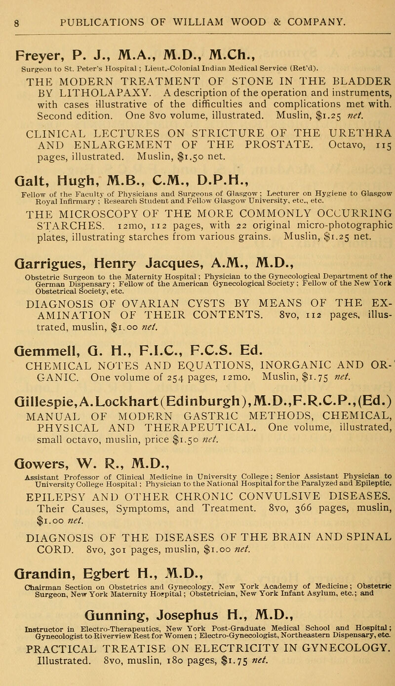 Freyer, P. J., M.A., M.D., M.Ch., Surgeon to St. Peter's Hospital ; Lieiit.-Colocial Indian Medical Service (Ret'd). THE MODERN TREATMENT OF STONE IN THE BLADDER BY LITHOLAPAXY. A description of the operation and instruments, with cases illustrative of the difficulties and complications met with. Second edition. One 8vo volume, illustrated. Muslin, $1.25 net. CLINICAL LECTURES ON STRICTURE OF THE URETHRA AND ENLARGEMENT OF THE PROSTATE. Octavo, 115 pages, illustrated. Muslin, $1.50 net. Gait, Hugh, M.B., CM., D.P.H., Fellow of the Faculty of Physicians and Surgeons of Glasgow; Lecturer on Hygiene to Glasgow Royal Infirmary ;' Research Student and Fellow Glasgow University, etc., etc. THE MICROSCOPY OF THE MORE COMMONLY OCCURRING STARCHES. i2mo, 112 pages, with 22 original micro-photographic plates, illustrating starches from various grains. Muslin, $1.25 net. Qarrigues, Henry Jacques, A.M., M.D., Obstetric Surgeon to the Maternity Hospital; Physician to the Gynecological Department of the German Dispensary; Fellow of the American Gynecological Society ; Fellow of the New York Obstetrical Society, etc. DIAGNOSIS OF OVARIAN CYSTS BY MEANS OF THE EX- AMINATION OF THEIR CONTENTS. 8vo, 112 pages, illus- trated, muslin, $1.00 net. Gemmell, Q. H., F.I.C., F.C.S. Ed. CHEMICAL NOTES AND EQUATIONS, INORGANIC AND OR-' GANIC. One volume of 254 pages, i2mo. Muslin, $1.75 ^^/. Gillespie,A.Lockhart(Edinburgh),M.D.,F.R.C.P.,(Ed.) MANUAL OF MODERN GASTRIC METHODS, CHEMICAL, PHYSICAL AND THERAPEUTICAL. One volume, illustrated, small octavo, muslin, price $1.50 net. Gowers, W. R., M.D., Assistant Professor of Clinical Medicine in University College; Senior Assistant Physician to University College Hospital; Physician to the National Hospital for the Paralj'zed and Epileptic. EPILEPSY AND OTHER CHRONIC CONVULSIVE DISEASES. Their Causes, Symptoms, and Treatment. 8vo, 366 pages, musUn, $1.00 net. DIAGNOSIS OF THE DISEASES OF THE BRAIN AND SPINAL CORD. 8vo, 301 pages, muslin, $1.00 net. Qrandin, Egbert H., M.D., Chairman Section on Obstetrics and Gynecology, New York Academy of Medicine; Obstetric Surgeon, New York Maternity Hospital; Obstetrician, New York Infant Asylum, etc.; and Gunning, Josephus H., M.D., Instructor in Electro-Therapeutics, New York Post-Graduate Medical School and Hospital; Gynecologist to Riverview Rest for Women ; Electro-Gynecologist, Northeastern Dispensary, eta PRACTICAL TREATISE ON ELECTRICITY IN GYNECOLOGY. Illustrated. 8vo, muslin, 180 pages, $1.75 net.