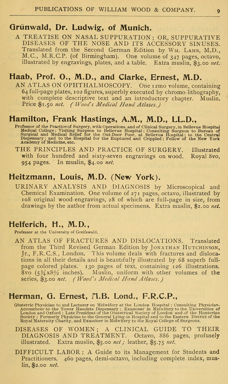 Qriinwald, Dr. Ludwig, of Munich. A TREATISE ON NASAL SUPPURATION ; OR, SUPPURATIVE DISEASES OF THE NOSE AND ITS ACCESSORY SINUSES. Translated from the Second German Edition by Wm. Lamb, M.D., M.C., M.R.C.P. (of Birmingham). One volume of 347 pages, octavo, illustrated by engravings, plates, and a table. Extra muslin, $3.00 net. Haab, Prof. O., M.D., and Clarke, Ernest, M.D. AN ATLAS ON OPHTHALMOSCOPY. One i2mo volume, containing 64 full-page plates, 102 figures, superbly executed by chromo-lithography, with complete descriptive text and an introductory chapter. Muslin. Price $1.50 tiet. ( Wood's Medical Hand Atlases.) Hamilton, Frank Hastings, A.M., M.D., LL.D., Professor of the Practice of Surgery, with Operations, and of Clinical Surgery, in BeUevue Hospital Medical College; Visiting Surgeon to BeUevue Hospital; Consulting Surgeon to Bureau of Surgical and Medical Relief for the Out-Door Poor, at Bellevua Hospital; to the Central Dispensary; and to the Hospital for the Ruptured and Crippled; Fellow of the New York Academy of Medicine, etc. THE PRINCIPLES AND PRACTICE OF SURGERY. Illustrated with four hundred and sixty-seven engravings on wood. Royal 8vo, 954 pages. ' In muslin, $4.00 net. Heitzmann, Louis, M.D. (New York). URINARY ANALYSIS AND DIAGNOSIS by Microscopical and Chemical Examination. One volume of 271 pages, octavo, illustrated by 108 original wood-engravings, 28 of which are full-page in size, from drawings by the author from actual specimens. Extra muslin, $2.00 net. Helferich, H., M.D., Professor at the University of Greifswald. AN ATLAS OF FRACTURES AND DISLOCATIONS. Translated from the Third Revised German Edition by Jonathan Hutchinson, Jr., F.R. C.S., London. This volume deals with fractures and disloca- tions in all their details and is beautifully illustrated by 68 superb full- page colored plates. 130 pages of text, containing 126 illustrations. 8vo (5^x8^ inches). Muslin, uniform with other volumes of the series, $3.00 net. (Wood's Medical Hand Atlases. J Herman, Q. Ernest, fl.B. Lond., F.R.C.P., Obstetric Physician to and Lecturer on Midwifery at the London Hospital ; Consulting Physician- Accoucheur to the Tower Hamlets Dispensary ; Examiner in Midwifery to the Universities of London and Oxford ; Late President of the Obstetrical Society of London and of the Hunterian Society ; Formerly Physician to the General Lying-in Hospital and to the Eastern District of the Royal Maternity Charity, and Examiner in Midwifery to the Royal College of Surgeons. DISEASES OF WOMEN; A CLINICAL GUIDE TO THEIR DIAGNOSIS AND TREATMENT. Octavo, 886 pages, profusely illustrated. Extra muslin, $5.00 net j leather, $5.75 net. DIFFICULT LABOR : A Guide to its Management for Students and Practitioners. 460 pages, demi-octavo, including complete index, mus- lin, $2.00 net.