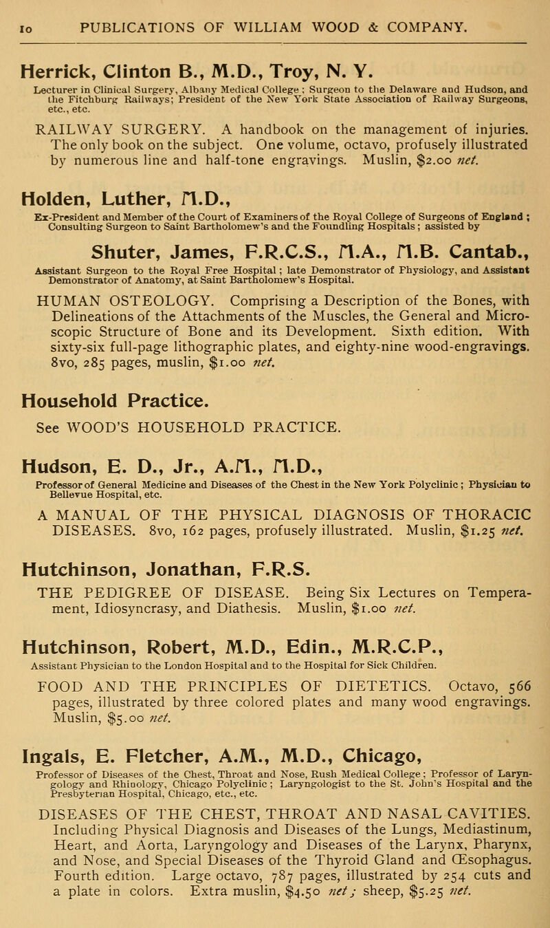 Herrick, Clinton B., M.D., Troy, N. Y. Lecturer in Clinical Surgery, Albanj- Medical College ; Surgeon to the Delaware and Hudson, and the Fitchburg Railways; President of the New York State Association of Railway Surgeons, etc., etc. RAILWAY SURGERY. A handbook on the management of injuries. The only book on the subject. One volume, octavo, profusely illustrated by numerous line and half-tone engravings. Muslin, $2.00 net. Holden, Luther, fl.D., Ex-President and Member of the Court of Examiners of the Royal College of Surgeons of England ; Consulting Surgeon to Saint Bartholomew's and the Foundling Hospitals ; assisted by Shuter, James, F.R.C.S., fl.A., fl.B. Cantab., Assistant Surgeon to the Royal Free Hospital; late Demonstrator of Physiology, and Assistant Demonstrator of Anatomy, at Saint Bartholomew's Hospital. HUMAN OSTEOLOGY. Comprising a Description of the Bones, with Delineations of the Attachments of the Muscles, the General and Micro- scopic Structure of Bone and its Development. Sixth edition. With sixty-six full-page lithographic plates, and eighty-nine wood-engravings. 8vo, 285 pages, muslin, $1.00 net. Household Practice. See WOOD'S HOUSEHOLD PRACTICE. Hudson, E. D., Jr., A.m., fl.D., E*rof essor of General Medicine and Diseases of the Chest in the New York Polyclinic ; Physician to Bellevue Hospital, etc. A MANUAL OF THE PHYSICAL DIAGNOSIS OF THORACIC DISEASES. Svo, 162 pages, profusely illustrated. Muslin, $1.25 net. Hutchinson, Jonathan, F.R.S. THE PEDIGREE OF DISEASE. Being Six Lectures on Tempera- ment, Idiosyncrasy, and Diathesis. Muslin, $1.00 net. Hutchinson, Robert, M.D., Edin., M.R.C.P., Assistant Physician to the London Hospital and to the Hospital for Sick Children. FOOD AND THE PRINCIPLES OF DIETETICS. Octavo, 566 pages, illustrated by three colored plates and many wood engravings. Muslin, $5.00 net. Ingals, E. Fletcher, A.M., M.D., Chicago, Professor of Diseases of the Chest, Throat and Nose, Rush Medical College; Professor of Laryn- gology and Rhioology, Chicago Polyclinic ; Laryngologist to the St. John's Hospital and the Presbyterian Hospital, Chicago, etc., etc. DISEASES OF THE CHEST, THROAT AND NASAL CAVITIES. Including Physical Diagnosis and Diseases of the Lungs, Mediastinum, Heart, and Aorta, Laryngology and Diseases of the Larynx, Pharynx, and Nose, and Special Diseases of the Thyroid Gland and CEsophagus. Fourth edition. Large octavo, 787 pages, illustrated by 254 cuts and a plate in colors. Extra muslin, $4.50 net j sheep, $5.25 net.