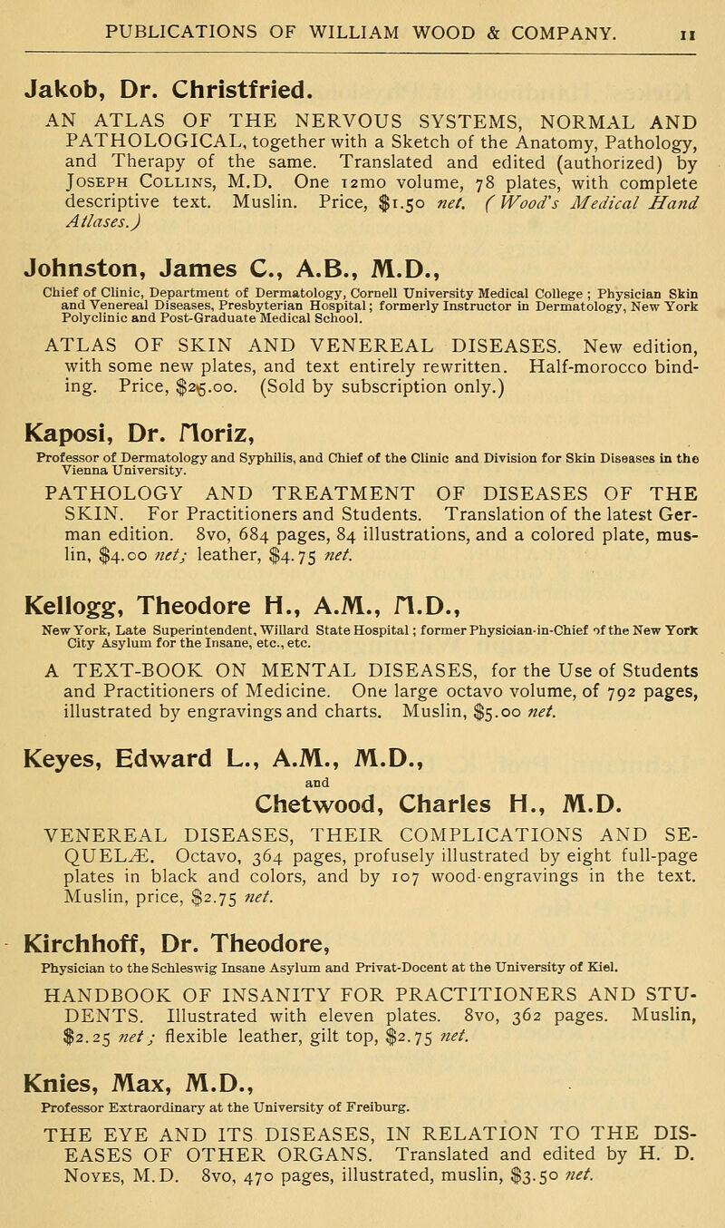 Jakob, Dr. Christfried. AN ATLAS OF THE NERVOUS SYSTEMS, NORMAL AND PATHOLOGICAL, together with a Sketch of the Anatomy, Pathology, and Therapy of the same. Translated and edited (authorized) by Joseph Collins, M.D. One T2mo volume, 78 plates, with complete descriptive text. Muslin. Price, $1.50 net. (Wood's Medical Hand Atlases.) Johnston, James C, A.B., M.D., Chief of Clinic, Department of Dermatology, Cornell University Medical College ; Physician Skin and Venereal Diseases, Presbyterian Hospital; formerly Instructor in Dermatology, New York Polyclinic and Post^Graduate Medical School. ATLAS OF SKIN AND VENEREAL DISEASES. New edition, with some new plates, and text entirely rewritten. Half-morocco bind- ing. Price, $2^5.00. (Sold by subscription only.) Kaposi, Dr. floriz. Professor of Dermatology and Syphilis, and Chief of the Clinic and Division for Skin Diseases in the Vienna University. PATHOLOGY AND TREATMENT OF DISEASES OF THE SKIN. For Practitioners and Students. Translation of the latest Ger- man edition. 8vo, 684 pages, 84 illustrations, and a colored plate, mus- lin, $4.00 net; leather, $4.75 net. Kellogg, Theodore H., A.M., fl.D., New York, Late Superintendent, Willard State Hospital; former Physician-in-Chief of the New YorX City Asylum for the Insane, etc., etc. A TEXT-BOOK ON MENTAL DISEASES, for the Use of Students and Practitioners of Medicine. One large octavo volume, of 792 pages, illustrated by engravings and charts. Muslin, $5.00 net. Keyes, Edward L., A.M., M.D., and Chetwood, Charles H., M.D. VENEREAL DISEASES, THEIR COMPLICATIONS AND SE- QUELS. Octavo, 364 pages, profusely illustrated by eight full-page plates in black and colors, and by 107 wood-engravings in the text. Muslin, price, $2.75 net. Kirchhoff, Dr. Theodore, Physician to the Schleswig Insane Asylum and Privat-Docent at the University of Kiel. HANDBOOK OF INSANITY FOR PRACTITIONERS AND STU- DENTS. Illustrated with eleven plates. 8vo, 362 pages. Muslin, $2.25 net; flexible leather, gilt top, $2.75 net. Knies, Max, M.D., Professor Extraordinary at the University of Freiburg. THE EYE AND ITS DISEASES, IN RELATION TO THE DIS- EASES OF OTHER ORGANS. Translated and edited by H. D. NoYES, M.D. 8vo, 470 pages, illustrated, muslin, $3.50 7iet.