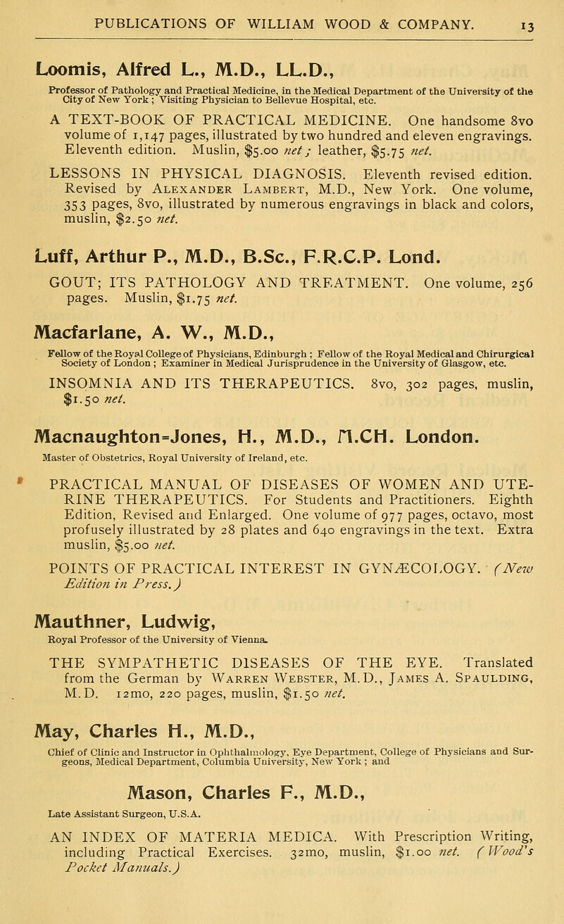 t Loomis, Alfred L., M.D., LL.D., Professor of Pathology and Practical Medicine, in the Medical Department of the Univei-sity of the City of New York ; Visiting Physician to Bellevue Hospital, etc. A TEXT-BOOK OF PRACTICAL MEDICINE. One handsome 8vo volume of 1,147 pages, illustrated by two hundred and eleven engravings. LESSONS IN PHYSICAL DIAGNOSIS. Eleventh revised edition. Revised by Alexander Lambert, M.D., New York. One volume, 353 pages, 8vo, illustrated by numerous engravings in black and colors, Luff, Arthur P., M.D., B.Sc, F.R.C.P. Lond. GOUT; ITS PATHOLOGY AND TREATMENT. One volume, 256 Macfarlane, A. W., M.D., Fellow of the Royal College of Physicians, Edinburgh ; Fellow of the Royal Medical and Chirurgical Society of London ; Examiner in Medical Jurisprudence in the University of Glasgow, etc. INSOMNIA AND ITS THERAPEUTICS. 8vo, 302 pages, muslin, Macnaughton=Jones, H., M.D., fl.CH. London. Master of Obstetrics, Royal University of Ireland, etc. PRACTICAL MANUAL OF DISEASES OF WOMEN AND UTE- RINE THERAPEUTICS. For Students and Practitioners. Eighth Edition, Revised and Enlarged. One volume of 977 pages, octavo, most profusely illustrated by 28 plates and 640 engravings in the text. Extra muslin, $5.00 net. POINTS OF PRACTICAL INTEREST IN GYNECOLOGY. (New Edition in Press.) Mauthner, Ludwig, Royal Professor of the University of Vienna. THE SYMPATHETIC DISEASES OF THE EYE. Translated from the German by Warren Webster, M.D., James A. Spaulding, M.D. i2mo, 220 pages, muslin, $1.50 net. May, Charles H., M.D., Chief of Clinic and Instructor in Ophthalmology, Eye Department, College of Physicians and Sur- geons, Medical Department, Columbia University, New York ; and Mason, Charles F., M.D., Late Assistant Surgeon, U.S.A. AN INDEX OF MATERIA MEDICA. With Prescription Writing, including Practical Exercises. 32mo, muslin, $1.00 net. (Wood's Pocket Ma?iuals.)