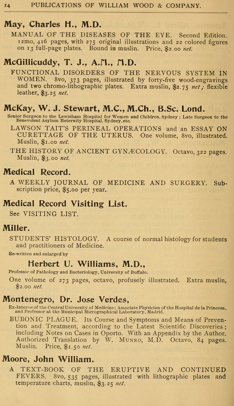 May, Charles H., M.D. MANUAL OF THE DISEASES OF THE EYE. Second Edition. i2mo, 416 pages, with 275 original illustrations and 22 colored figures on 13 full-page plates. Bound in muslin. Price, $2.00 net. McGillicuddy, T. J., A.fl., fl.D. FUNCTIONAL DISORDERS OF THE NERVOUS SYSTEM IN WOMEN. 8vo, 373 pages, illustrated by forty-five wood-engravings and two chromo-lithographic plates. Extra muslin, $2.75 net j flexible leather, $3.25 net. McKay, W. J. Stewart, M.C.,M.Ch., B.Sc. Lond. Senior Surgeon to the Lewisham Hospital for Women and Children, Sydney ; Late Surgeon to the Benevolent Asylum Maternity Hospital, Sydney, etc. LAWSON TAIT'S PERINEAL OPERATIONS and an ESSAY ON CURETTAGE OF THE UTERUS. One volume, 8vo, illustrated. Muslin, $1.00 net. THE HISTORY OF ANCIENT GYNECOLOGY. Octavo, 322 pages. Muslin, $3.00 net. Medical Record. A WEEKLY JOURNAL OF MEDICINE AND SURGERY. Sub- scription price, $5.00 per year. Medical Record Visiting List. See VISITING LIST. Miller. STUDENTS' HISTOLOGY. A course of normal histology for students and practitioners of Medicine. Re-written and enlarged by Herbert U. Williams, M.D., Professor of Pathology and Bacteriology, University of Buffalo. One volume of 273 pages, octavo, profusely illustrated. Extra muslin, $2.00 net. Montenegro, Dr. Jose Verdes, Ex-Interne of the Central University of Medicine; Associate Physician of the Hospital de la Princesa, and Professor at the Municipal Blicrographical Laboratory, Madrid. BUBONIC PLAGUE. Its Course and Symptoms and Means of Preven- tion and Treatment, according to the Latest Scientific Discoveries ; including Notes on Cases in Oporto. With an Appendix by the Author. Authorized Translation by W. Munro, M.D. Octavo, 84 pages. Muslin. Price, $1.50 net. Moore, John William. A TEXT-BOOK OF THE ERUPTIVE AND CONTINUED FEVERS. 8vo, 535 pages, illustrated with lithographic plates and temperature charts, muslin, $3.25 net.