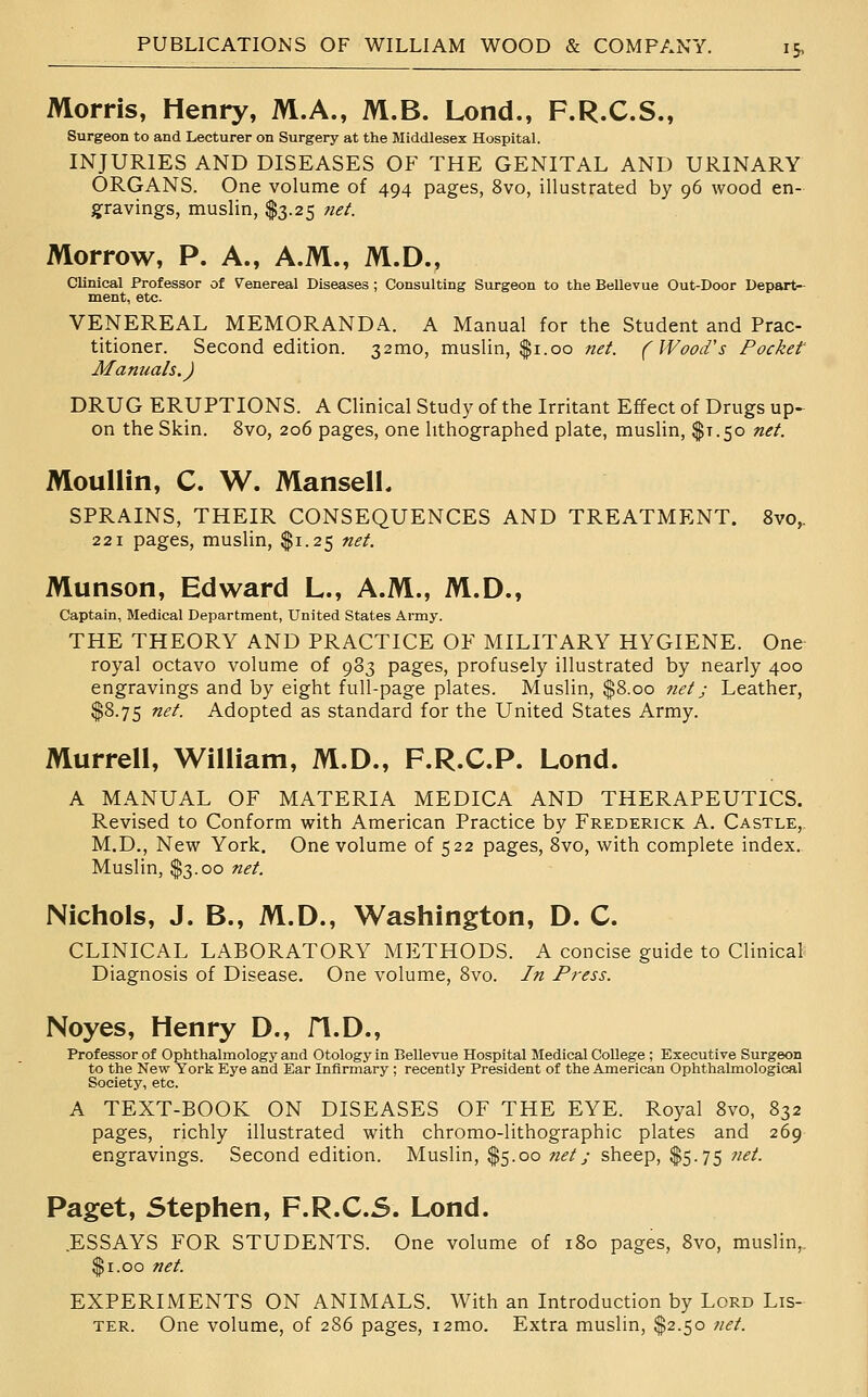 Morris, Henry, M.A., M.B. Lond., F.R.C.S., Surgeon to and Lecturer on Surgery at the Middlesex Hospital. INJURIES AND DISEASES OF THE GENITAL AND URINARY ORGANS. One volume of 494 pages, 8vo, illustrated by 96 wood en- gravings, muslin, $3.25 tiet. Morrow, P. A., A.M., M.D., Clinical Professor of Venereal Diseases ; Consulting Surgeon to the Bellevue Out-Door Depart- ment, etc. VENEREAL MEMORANDA. A Manual for the Student and Prac- titioner. Second edition. 32mo, muslin, $1.00 net. (Wood's Pocket' Manuals.) DRUG ERUPTIONS. A Clinical Study of the Irritant Effect of Drugs up- on the Skin. 8vo, 206 pages, one lithographed plate, muslin, $1.50 net. MoulHn, C. W. Mansell, SPRAINS, THEIR CONSEQUENCES AND TREATMENT. 8vo^ 221 pages, muslin, $1.25 net. Munson, Edward L., A.M., M.D., Captain, Medical Department, United States Army. THE THEORY AND PRACTICE OF MILITARY HYGIENE. One royal octavo volume of 983 pages, profusely illustrated by nearly 400 engravings and by eight full-page plates. Muslin, $8.00 net; Leather, $8.75 net. Adopted as standard for the United States Army. Murrell, William, M.D., F.R.C.P. Lond. A MANUAL OF MATERIA MEDICA AND THERAPEUTICS. Revised to Conform with American Practice by Frederick A. Castle,. M.D., New York. One volume of 522 pages, 8vo, with complete index. Muslin, $3.00 net. Nichols, J. B., M.D., Washington, D. C. CLINICAL LABORATORY METHODS. A concise guide to Clinical Diagnosis of Disease. One volume, 8vo. In Press. Noyes, Henry D., fl.D., Professor of Ophthalmology and Otology in Bellevue Hospital Medical College ; Executive Surgeon to the New York Eye and Ear Infirmary ; recently President of the American Ophthalmologieal Society, etc. A TEXT-BOOK ON DISEASES OF THE EYE. Royal 8vo, 832 pages, richly illustrated with chromo-lithographic plates and 269 engravings. Second edition. Muslin, $5.00 net; sheep, $5.75 net. Paget, Stephen, F.R.C.S. Lond. .ESSAYS FOR STUDENTS. One volume of 180 pages, 8vo, muslin,. $1.00 net. EXPERIMENTS ON ANIMALS. With an Introduction by Lord Lis- ter. One volume, of 286 pages, i2mo. Extra muslin, $2.50 net.