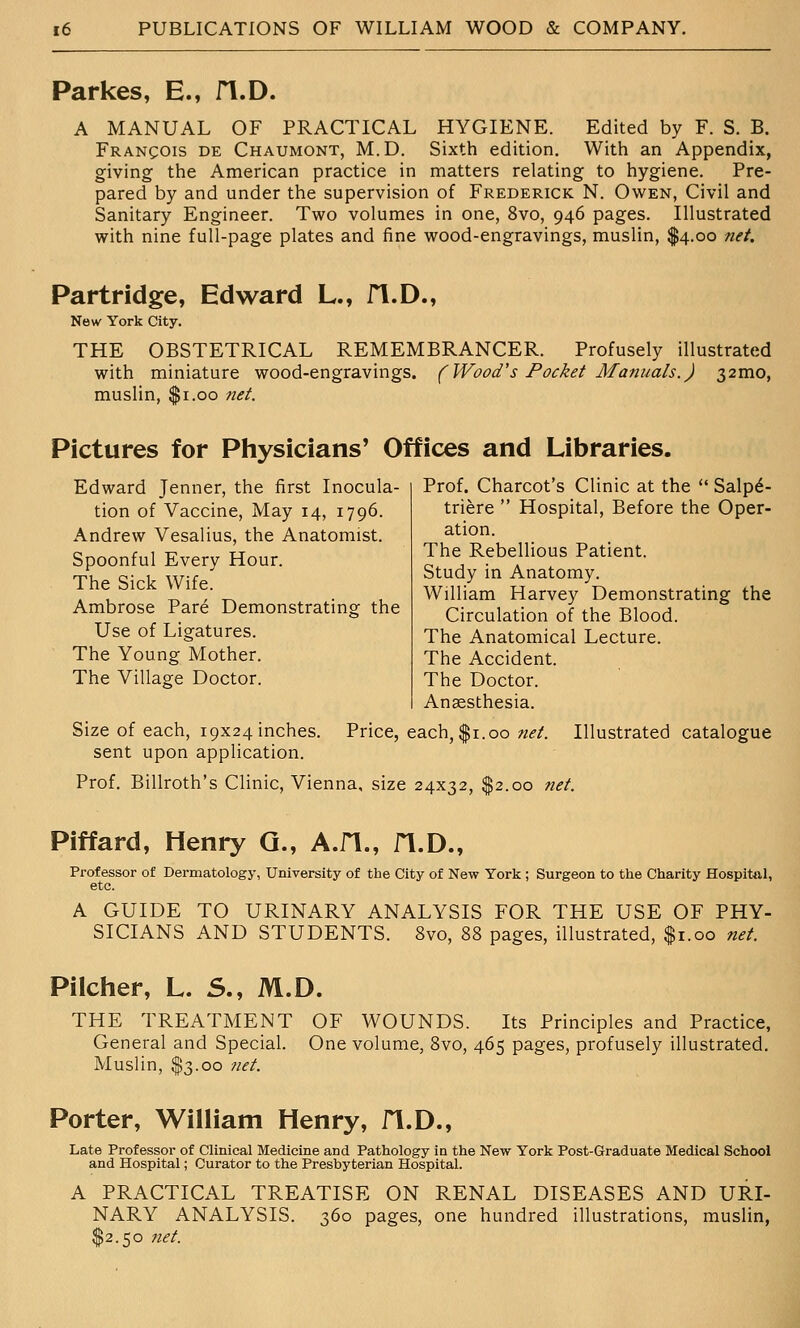 Parkes, E., fl.D. A MANUAL OF PRACTICAL HYGIENE. Edited by F. S. B. Francois de Chaumont, M.D. Sixth edition. With an Appendix, giving the American practice in matters relating to hygiene. Pre- pared by and under the supervision of Frederick N. Owen, Civil and Sanitary Engineer. Two volumes in one, 8vo, 946 pages. Illustrated with nine full-page plates and fine wood-engravings, muslin, $4.00 net. Partridge, Edward L., fl.D., New York City. THE OBSTETRICAL REMEMBRANCER. Profusely illustrated with miniature wood-engravings. (Wood's Pocket Manuals.) 32mo, muslin, $1.00 net. Pictures for Physicians' Offices and Libraries. Edward Jenner, the first Inocula- tion of Vaccine, May 14, 1796. Andrew Vesalius, the Anatomist. Spoonful Every Hour. The Sick Wife. Ambrose Pare Demonstrating the Use of Ligatures. The Young Mother. The Village Doctor. Prof. Charcot's Clinic at the  Salp^- triere  Hospital, Before the Oper- ation. The Rebellious Patient. Study in Anatomy. William Harvey Demonstrating the Circulation of the Blood. The Anatomical Lecture. The Accident. The Doctor. Anaesthesia. Size of each, 19x24 inches. Price, each, $1.00 «.?/. Illustrated catalogue sent upon application. Prof. Billroth's Clinic, Vienna, size 24x32, $2.00 net. Piffard, Henry Q., A.fl., fl.D., Professor of Dermatology, University of the City of New York ; Surgeon to the Charity Hospital, etc. A GUIDE TO URINARY ANALYSIS FOR THE USE OF PHY- SICIANS AND STUDENTS. 8vo, 88 pages, illustrated, $1.00 net. Piicher, L. 5., M.D. THE TREATMENT OF WOUNDS. Its Principles and Practice, General and Special. One volume, 8vo, 465 pages, profusely illustrated. Muslin, $3.00 net. Porter, William Henry, fl.D., Late Professor of Clinical Medicine and Pathology in the New York Post-Graduate Medical School and Hospital; Curator to the Presbyterian Hospital. A PRACTICAL TREATISE ON RENAL DISEASES AND URI- NARY ANALYSIS. 360 pages, one hundred illustrations, muslin, $2.50 net.