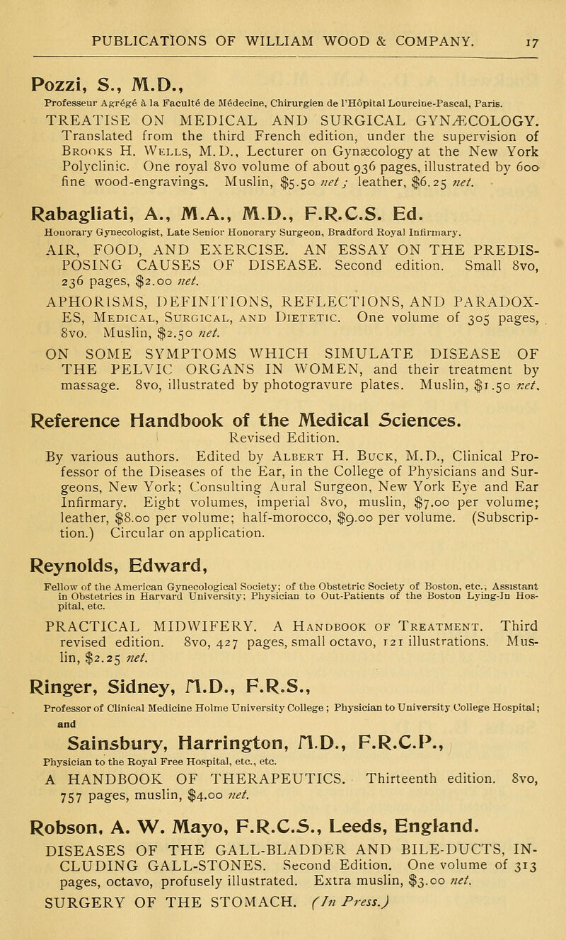 Pozzi, S., M.D., Professeur Agr6g6 k la Facultfi de MSdecine, Chirurgien de I'Hopital Lourcine-Pascal, Paris. TREATISE ON MEDICAL AND SURGICAL GYN^XOLOGY. Translated from the third French edition, under the supervision of Brooks H. Wells, M. D., Lecturer on Gynaecology at the New York Polyclinic. One royal Svo volume of about 936 pages, illustrated by 600 fine wood-engravings. Muslin, $5.50 ;/^/y leather, $6.25 «<?/. • Rabagliati, A., M.A., M.D., F.R.C.S. Ed. Honorary Gynecologist, Late Senior Honorary Surgeon, Bradford Royal Infirmary. AIR, FOOD, AND EXERCISE. AN ESSAY ON THE PREDIS- POSING CAUSES OF DISEASE. Second edition. Small Svo, 236 pages, $2.00 net. APHORISMS, DEFINITIONS, REFLECTIONS, AND PARADOX- ES, Medical, Surgical, and Dietetic. One volume of 305 pages, Svo. Muslin, $2.50 net. ON SOME SYMPTOMS WHICH SIMULATE DISEASE OF THE PELVIC ORGANS IN WOMEN, and their treatment by massage. Svo, illustrated by photogravure plates. Muslin, $1.50 net. Reference Handbook of the Medical Sciences. Revised Edition. By various authors. Edited by Albert H. Buck, M.D., Clinical Pro- fessor of the Diseases of the Ear, in the College of Physicians and Sur- geons, New York; Consulting Aural Surgeon, New York Eye and Ear Infirmary. Eight volumes, imperial Svo, muslin, $7.00 per volume; leather, $S.oo per volume; half-morocco, $9.00 per volume. (Subscrip- tion.) Circular on application. Reynolds, Edward, Fellow of the American Gynecological Society; of the Obstetric Society of Boston, etc.. Assistant in Obstetrics m Harvard University; Physician to Out-Patients of the Boston Lying-in Hos- pital, etc. PRACTICAL MIDWIFERY. A Handbook of Treatment. Third revised edition. Svo, 427 pages, small octavo, 121 illustrations. Mus- lin, $2.25 net. Ringer, Sidney, fl.D., F.R.S., Professor of Clinical Medicine Holme University College ; Physician to University College Hospital; and Sainsbury, Harrington, fl.D., F.R.C.P., Physician to the Royal Free Hospital, etc., etc. A HANDBOOK OF THERAPEUTICS. Thirteenth edition. Svo, 757 P^ges, muslin, $4.00 Tiet. Robson, A. W. Mayo, F.R.C.S., Leeds, England. DISEASES OF THE GALL-BLADDER AND BILE-DUCTS, IN- CLUDING GALL-STONES. Second Edition. One volume of 313 pages, octavo, profusely illustrated. Extra muslin, $3.00 net. SURGERY OF THE STOMACH. (In Press.)