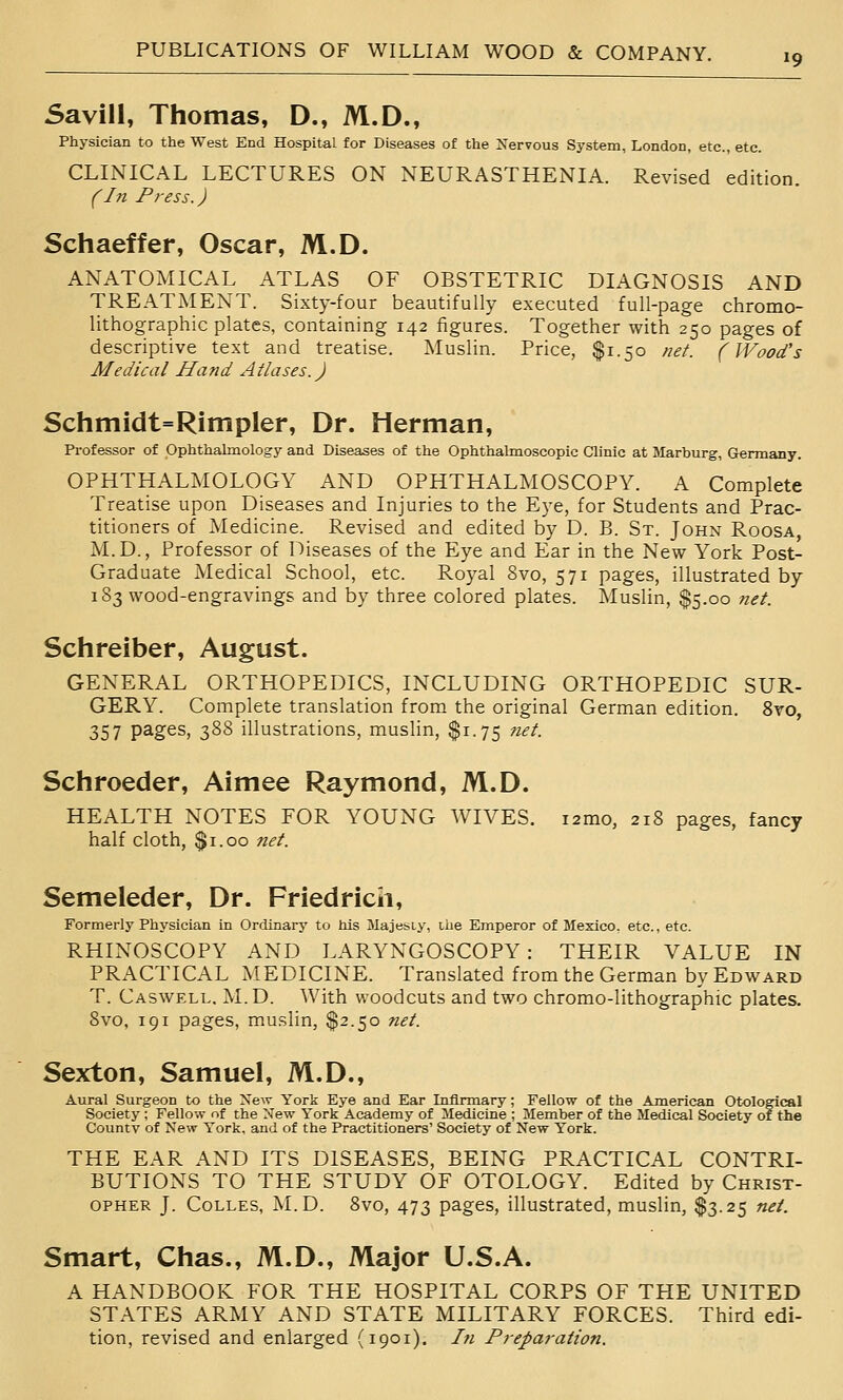 Savill, Thomas, D., M.D., Physician to the West End Hospital for Diseases of the Nervous System, London, etc., etc. CLINICAL LECTURES ON NEURASTHENIA. Revised edition. (In Press.) Schaeffer, Oscar, M.D. ANATOMICAL ATLAS OF OBSTETRIC DIAGNOSIS AND TREATMENT. Sixty-four beautifully executed full-page chromo- lithographic plates, containing 142 figures. Together with 250 pages of descriptive text and treatise. Muslin. Price, $1.50 net. (Wood's Medical Hafid Atlases. J Schmidt=Rimpler, Dr. Herman, Professor of Ophthalmology and Diseases of the Ophthalmoscopic Clinic at Marburg, Germany. OPHTHALMOLOGY AND OPHTHALMOSCOPY. A Complete Treatise upon Diseases and Injuries to the Eye, for Students and Prac- titioners of Medicine. Revised and edited by D. B. St. John Roosa, M.D., Professor of Diseases of the Eye and Ear in the New York Post- Graduate Medical School, etc. Royal 8vo, 571 pages, illustrated by 183 wood-engravings and by three colored plates. Muslin, $5.00 ?iet. Schreiber, August. GENERAL ORTHOPEDICS, INCLUDING ORTHOPEDIC SUR- GERY. Complete translation from the original German edition. Svo, 357 pages, 388 illustrations, muslin, $1.75 ?iet. Schroeder, Aimee Raymond, M.D. HEALTH NOTES FOR YOUNG WIVES. lamo, 218 pages, fancy half cloth, $1.00 net. Semeleder, Dr. Friedricii, Formerly Physician in Ordinary to his Majeiiy, ilie Emperor of Mexico, etc., etc. RHINOSCOPY AND LARYNGOSCOPY: THEIR VALUE IN PRACTICAL MEDICINE. Translated from the German by Edward T. Caswell. M.D. With woodcuts and two chromo-lithographic plates. Svo, 191 pages, muslin, $2.50 net. Sexton, Samuel, M.D., Aural Surgeon to the Xew York Eye and Ear Infirmary; Fellow of the American Otological Society ; Fellow of the New York Academy of Medicine ; Member of the Medical Society of the County of New York, and of the Practitioners' Society of New York. THE EAR AND ITS DISEASES, BEING PRACTICAL CONTRI- BUTIONS TO THE STUDY OF OTOLOGY. Edited by Christ- opher J. CoLLES, M.D. Svo, 473 pages, illustrated, muslin, $3.25 net. Smart, Chas., M.D., Major U.S.A. A HANDBOOK FOR THE HOSPITAL CORPS OF THE UNITED STATES ARMY AND STATE MILITARY FORCES. Third edi- tion, revised and enlarged (1901). Ifi Preparation.