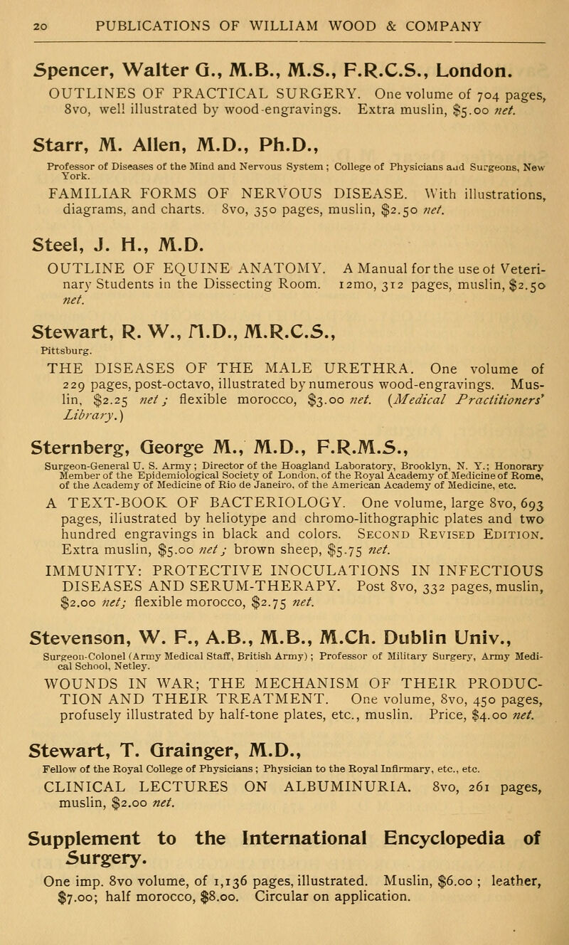 Spencer, Walter G., M.B., M.S., F.R.C.S., London. OUTLINES OF PRACTICAL SURGERY. One volume of 704 pages, 8vo, well illustrated by wood-engravings. Extra muslin, $5.00 7iet. Starr, M. Allen, M.D., Ph.D., Professor of Diseases of the Mind and Nervous System ; College of Physicians aad Surgeons, New- York. FAMILIAR FORMS OF NERVOUS DISEASE. With illustrations, diagrams, and charts. 8vo, 350 pages, muslin, $2.50 iiet. Steel, J. H., M.D. OUTLINE OF EQUINE ANATOMY. A Manual for the use ot Veteri- nary Students in the Dissecting Room. i2mo, 312 pages, muslin, $2.50 net. Stewart, R. W., fl.D., M.R.C.S., Pittsburg. THE DISEASES OF THE MALE URETHRA. One volume of 229 pages, post-octavo, illustrated by numerous wood-engravings. Mus- lin, $2.25 net; flexible morocco, $3.00 net. {Medical Practitioners* Library.) Sternberg, George M., M.D., F.R.M.S., Surgeon-General U. S. Army; Director of the Hoagland Laboratory, Brooklyn, N. Y.; Honorary Member of the Epidemiological Society of London, of the Royal Academy of Medicine of Rome, of the Academy of Medicine of Rio de Janeiro, of the American Academy of Medicine, etc. A TEXT-BOOK OF BACTERIOLOGY. One volume, large 8vo, 693 pages, illustrated by heliotype and chromo-lithographic plates and two hundred engravings in black and colors. Second Revised Edition. Extra muslin, $5.00 net; brown sheep, $5.75 net. IMMUNITY: PROTECTIVE INOCULATIONS IN INFECTIOUS DISEASES AND SERUM-THERAPY. Post 8vo, 332 pages, muslin, $2.00 net; flexible morocco, $2.75 net. Stevenson, W. F., A.B., M.B., M.Ch. Dublin Univ., Surgeon-Colonel (Army Medical Staff, British Army); Professor of Military Surgery, Army Medi- cal School, Netley. WOUNDS IN AVAR; THE MECHANISM OF THEIR PRODUC- TION AND THEIR TREATMENT. One volume, 8vo, 450 pages, profusely illustrated by half-tone plates, etc., muslin. Price, $4.00 net. Stewart, T. Grainger, M.D., FeUow of the Royal CoUege of Physicians; Physician to the Royal Infirmary, etc., etc. CLINICAL LECTURES ON ALBUMINURIA. 8vo, 261 pages, muslin, $2.00 net. Supplement to the International Encyclopedia of Surgery. One imp. Svo volume, of 1,136 pages, illustrated. Muslin, $6.00 ; leather, $7.00; half morocco, $8.00. Circular on application.