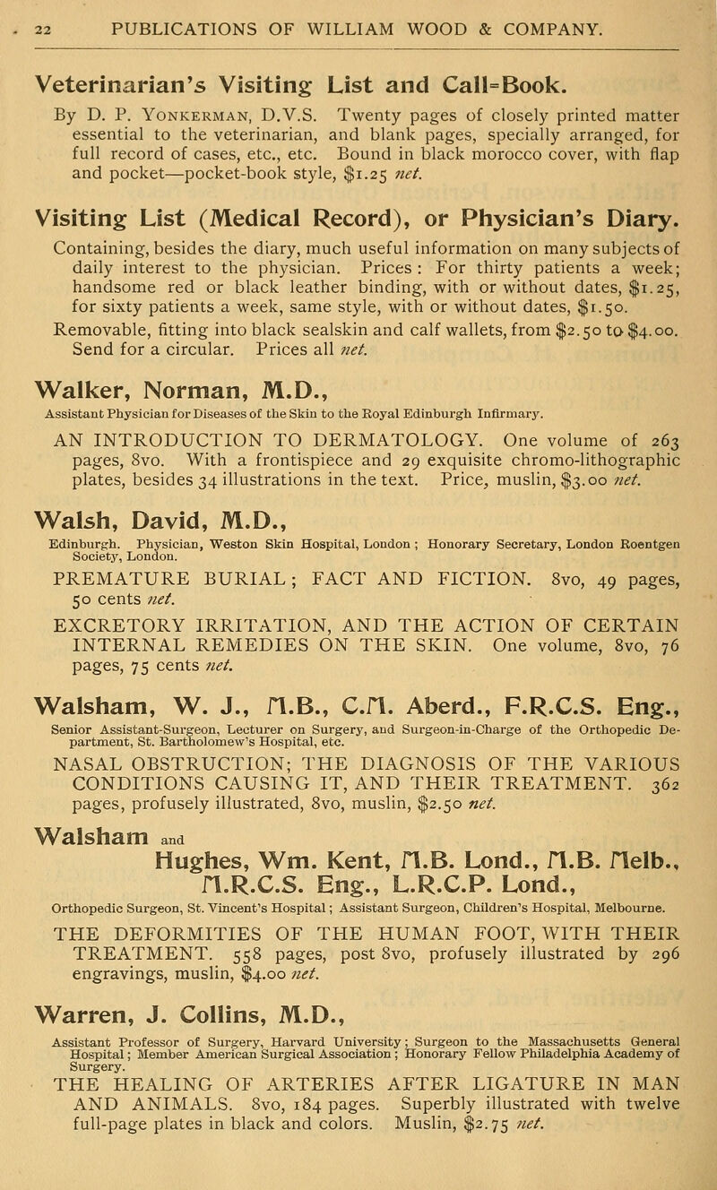 Veterinarian's Visiting List and Call=Book. By D. P. YoNKERMAN, D.V.S. Twenty pages of closely printed matter essential to the veterinarian, and blank pages, specially arranged, for full record of cases, etc., etc. Bound in black morocco cover, with flap and pocket—pocket-book style, $1.25 tiet. Visiting List (Medical Record), or Physician's Diary. Containing, besides the diary, much useful information on many subjects of daily interest to the physician. Prices : For thirty patients a week; handsome red or black leather binding, with or without dates, $1.25, for sixty patients a week, same style, with or without dates, $1.50. Removable, fitting into black sealskin and calf wallets, from $2.50 to $4.00. Send for a circular. Prices all net. Wall^er, Norman, M.D., Assistant Physician for Diseases of the Skin to the Royal Edinbui'gh Infirmary. AN INTRODUCTION TO DERMATOLOGY. One volume of 263 pages, 8vo. With a frontispiece and 29 exquisite chromo-lithographic plates, besides 34 illustrations in the text. Price, muslin, $3.00 net. Walsh, David, M.D., Edinburgh. Physician, Weston Skin Hospital, London ; Honorary Secretary, London Roentgen Society, London. PREMATURE BURIAL; FACT AND FICTION. 8vo, 49 pages, 50 cents net. EXCRETORY IRRITATION, AND THE ACTION OF CERTAIN INTERNAL REMEDIES ON THE SKIN. One volume, 8vo, 76 pages, 75 cents net. Walsham, W. J., H.B., C.H. Aberd., F.R.C.S. Eng., Senior Assistant-Surgeon, Lecturer on Surgery, and Surgeon-in-Charge of the Orthopedic De- partment, St. Bartholomew's Hospital, etc. NASAL OBSTRUCTION; THE DIAGNOSIS OF THE VARIOUS CONDITIONS CAUSING IT, AND THEIR TREATMENT. 362 pages, profusely illustrated, 8vo, muslin, $2.50 net. Walsham and Hughes, Wm. Kent, H.B. Lond., fl.B. Helb., n.R.C.S. Eng., L.R.C.P. Lond., Orthopedic Surgeon, St. Vincent's Hospital; Assistant Surgeon, Children's Hospital, Melbourne. THE DEFORMITIES OF THE HUMAN FOOT, WITH THEIR TREATMENT. 558 pages, post 8vo, profusely illustrated by 296 engravings, muslin, $4.00 net. Warren, J. Collins, M.D., Assistant Professor of Surgery, Harvard University; Surgeon to the Massachusetts General Hospital; Member American Surgical Association; Honorary Fellow Philadelphia Academy of Surgery. THE HEALING OF ARTERIES AFTER LIGATURE IN MAN AND ANIMALS. 8vo, 184 pages. Superbly illustrated with twelve full-page plates in black and colors. Muslin, $2.75 net.