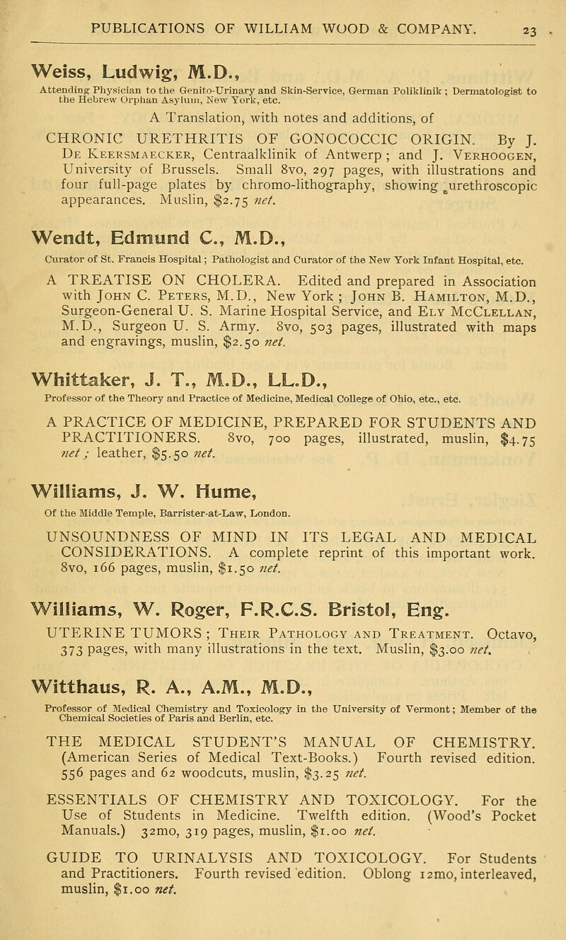 Weiss, Ludwig, M.D., AttendiDS Physician to the Genito-Urinary and Skin-Service, German Poliklinik ; Dermatologist to the Hebrew Orphan Asylum, New York, etc. A Translation, with notes and additions, of CHRONIC URETHRITIS OF GONOCOCCIC ORIGIN. By J. De Keersmaecker, Centraalklinik of Antwerp ; and J. Verhoogen, University of Brussels. Small 8vo, 297 pages, with illustrations and four full-page plates by chromo-lithography, showing ^urethroscopic appearances. Muslin, $2.75 net. Wendt, Edmund C, M.D., Curator of St. Francis Hospital; Pathologist and Curator of the New York Infant Hospital, etc. A TREATISE ON CHOLERA. Edited and prepared in Association with John C. Peters, M.D., New York ; John B. Hamilton, M.D., Surgeon-General U. S. Marine Hospital Service, and Ely McClellan, M.D., Surgeon U. S. Army. 8vo, 503 pages, illustrated with maps and engravings, muslin, $2.50 net. Whittaker, J. T., M.D., LL.D., Professor of the Theory and Practice of Medicine, Medical College of Ohio, etc., etc. A PRACTICE OF MEDICINE, PREPARED FOR STUDENTS AND PRACTITIONERS. 8vo, 700 pages, illustrated, muslin, $4.75 ?iet; leather, $5.50 net. Williams, J. W. Hume, Of the Middle Temple, Barrister-at-Law, London. UNSOUNDNESS OF MIND IN ITS LEGAL AND MEDICAL CONSIDERATIONS. A complete reprint of this important work. Svo, 166 pages, muslin, $1.50 net. Williams, W. Roger, F.R.C.S. Bristol, Eng. UTERINE TUMORS ; Their Pathology and Treatment. Octavo, 373 P3^ges, with many illustrations in the text. Muslin, $3.00 7iet, Witthaus, R. A., A.M., M.D., Professor of Medical Chemistry and Toxicology in the University of Vermont; Member of the Chemical Societies of Paris and Berlin, etc. THE MEDICAL STUDENT'S MANUAL OF CHEMISTRY. (American Series of Medical Text-Books.) Fourth revised edition. 556 pages and 62 woodcuts, muslin, $3.25 net. ESSENTIALS OF CHEMISTRY AND TOXICOLOGY. For the Use of Students in Medicine. Twelfth edition. (Wood's Pocket Manuals.) 32mo, 319 pages, muslin, $1.00 net. GUIDE TO URINALYSIS AND TOXICOLOGY. For Students and Practitioners. Fourth revised'edition. Oblong i2mo, interleaved, muslin, $1.00 net.