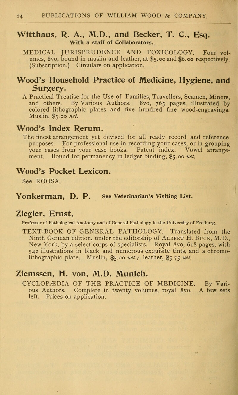 Witthaus, R. A., M.D., and Becker, T. C, Esq. ; With a staff of Collaborators. MEDICAL JURISPRUDENCE AND TOXICOLOGY. Four vol- ^ umes, 8vo, bound in muslin and leather, at $5.00 and $6.00 respectively, j (Subscription.) Circulars on application. ;' Wood's Household Practice of Medicine, Hygiene, and Surgery. j A Practical Treatise for the Use of Families, Travellers, Seamen, Miners, i and others. By Various Authors. 8vo, 765 pages, illustrated by : colored lithographic plates and five hundred fine wood-engravings, i Muslin, $5.00 net. J i Wood's Index Rerum. ; The finest arrangement yet devised for all ready record and reference purposes. For professional use in recording your cases, or in grouping \ your cases from your case books. Patent index. Vowel arrange- ment. Bound for permanency in ledger binding, $5.00 net i j Wood's Pocket Lexicon. i See ROOSA. i ■[. Yonkerman, D. P. see veterinarian's Visiting List. Ziegler, Ernst, Professor of Pathological Anatomy and of General Pathology in the University of Freiburg. ' TEXT-BOOK OF GENERAL PATHOLOGY. Translated from the \ Ninth German edition, under the editorship of Albert H. Buck, M.D., New York, by a select corps of specialists. Royal 8vo, 618 pages, with 542 illustrations in black and numerous exquisite tints, and a chromo- i lithographic plate. Muslin, $5.00 net; leather, $5.75 net. ' i i Ziemssen, H. von, M.D. Munich. j CYCLOPEDIA OF THE PRACTICE OF MEDICINE. By Vari- | ous Authors. Complete in twenty volumes, royal 8vo. A few sets j left. Prices on application.