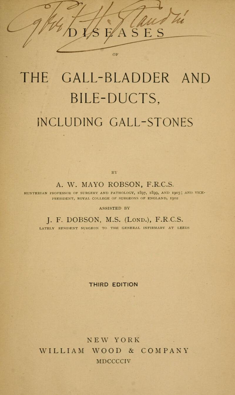OF THE GALL-BLADDER AND BILE-DUCTS, INCLUDING GALL-STONES BY A. W. MAYO ROBSON, F.R.C.S. HUNTERIAN PROFESSOR OF SURGERY AND PATHOLOGY, 1897, 1899, AND 1903 ', AND VICE- PRESIDENT, ROYAI. COLLEGE OF SURGEONS OF ENGLAND, I902 ASSISTED BY J. F. DOBSON, M.S. (Lond.), F.R.C.S. LATELY RESIDENT SURGEON TO THE GENERAL INFIRMARY AT LEEDS THIRD EDITION NEW YORK WILLIAM W O O D & COMPANY MDCCCCIV