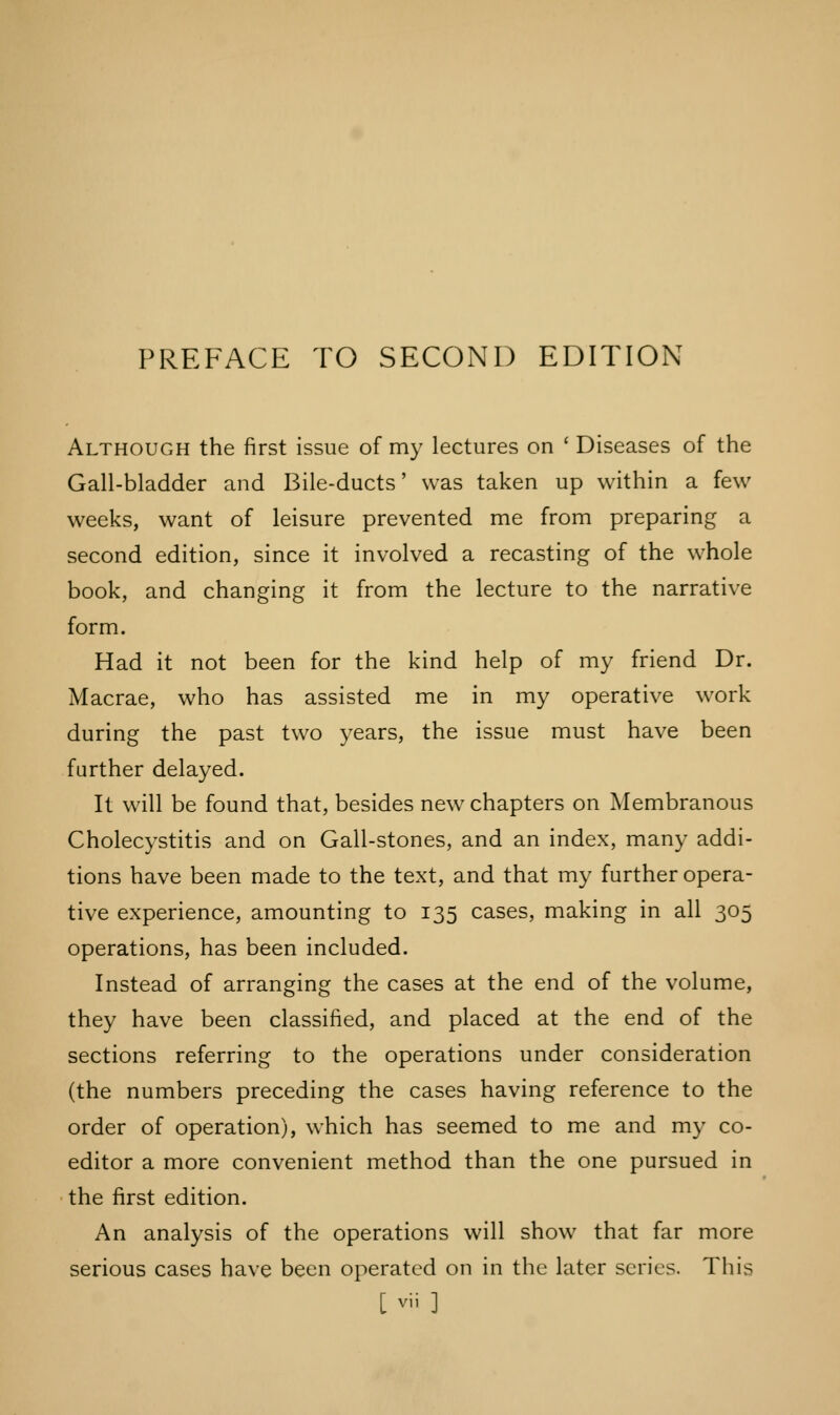 Although the first issue of my lectures on ' Diseases of the Gall-bladder and Bile-ducts' was taken up within a few weeks, want of leisure prevented me from preparing a second edition, since it involved a recasting of the whole book, and changing it from the lecture to the narrative form. Had it not been for the kind help of my friend Dr. Macrae, who has assisted me in my operative work during the past two years, the issue must have been further delayed. It will be found that, besides new chapters on Membranous Cholecystitis and on Gall-stones, and an index, many addi- tions have been made to the text, and that my further opera- tive experience, amounting to 135 cases, making in all 305 operations, has been included. Instead of arranging the cases at the end of the volume, they have been classified, and placed at the end of the sections referring to the operations under consideration (the numbers preceding the cases having reference to the order of operation), which has seemed to me and my co- editor a more convenient method than the one pursued in the first edition. An analysis of the operations will show that far more serious cases have been operated on in the later series. This