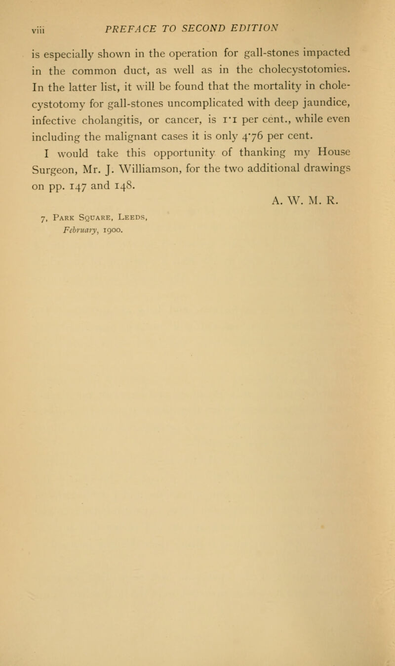is especially shown in the operation for gall-stones impacted in the common duct, as well as in the cholecystotomies. In the latter list, it will be found that the mortality in chole- cystotomy for gall-stones uncomplicated with deep jaundice, infective cholangitis, or cancer, is ri per cent., while even including the malignant cases it is only 476 per cent. I would take this opportunity of thanking my House Surgeon, Mr. J. Williamson, for the two additional drawings on pp. 147 and 148. A. W. M. R. 7, Park Square, Leeds, February, 1900.