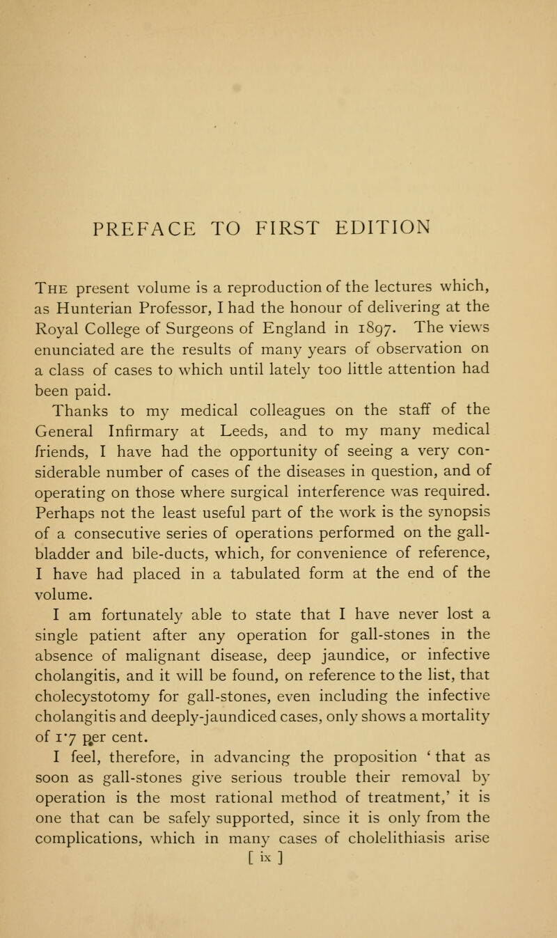 The present volume is a reproduction of the lectures which, as Hunterian Professor, I had the honour of delivering at the Royal College of Surgeons of England in 1897. The views enunciated are the results of many years of observation on a class of cases to which until lately too little attention had been paid. Thanks to my medical colleagues on the staff of the General Infirmary at Leeds, and to my many medical friends, I have had the opportunity of seeing a very con- siderable number of cases of the diseases in question, and of operating on those where surgical interference was required. Perhaps not the least useful part of the work is the synopsis of a consecutive series of operations performed on the gall- bladder and bile-ducts, which, for convenience of reference, I have had placed in a tabulated form at the end of the volume. I am fortunately able to state that I have never lost a single patient after any operation for gall-stones in the absence of malignant disease, deep jaundice, or infective cholangitis, and it will be found, on reference to the list, that cholecystotomy for gall-stones, even including the infective cholangitis and deeply-jaundiced cases, only shows a mortality of xmy p#er cent. I feel, therefore, in advancing the proposition ' that as soon as gall-stones give serious trouble their removal by operation is the most rational method of treatment,' it is one that can be safely supported, since it is only from the complications, which in many cases of cholelithiasis arise [ix]