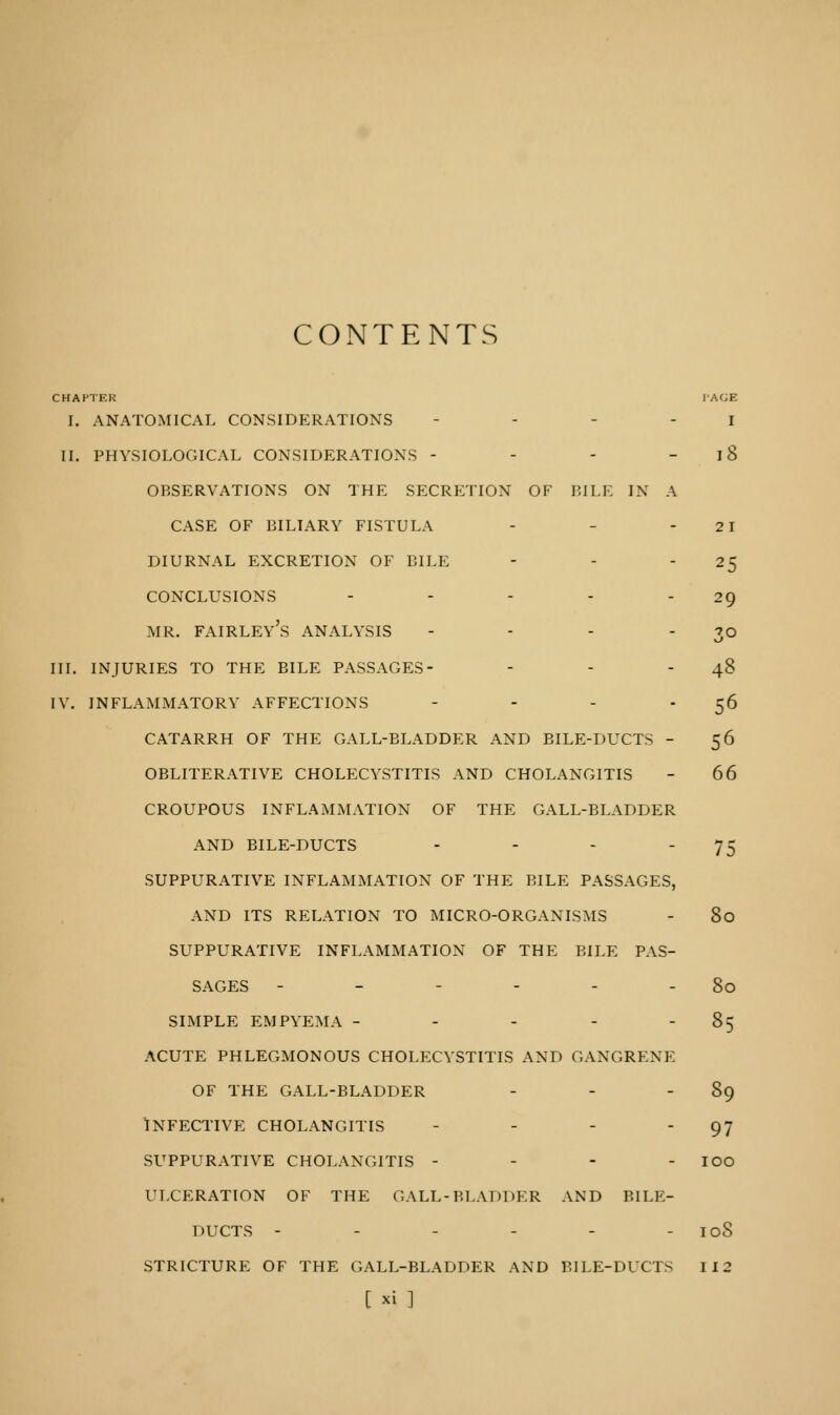 CONTENTS CHAPTER ['AGE I. ANATOMICAL CONSIDERATIONS I II. PHYSIOLOGICAL CONSIDERATIONS - - - 18 OBSERVATIONS ON THE SECRETION OF BILE IN A CASE OF BILIARY FISTULA - - - 21 DIURNAL EXCRETION OF BILE - - ' 25 CONCLUSIONS - - - - 29 MR. FAIRLEY'S ANALYSIS - - - 3° III. INJURIES TO THE BILE PASSAGES- - - - 48 IV. INFLAMMATORY AFFECTIONS - - - 56 CATARRH OF THE GALL-BLADDER AND BILE-DUCTS - 56 OBLITERATIVE CHOLECYSTITIS AND CHOLANGITIS - 66 CROUPOUS INFLAMMATION OF THE GALL-BLADDER AND BILE-DUCTS - - - 75 SUPPURATIVE INFLAMMATION OF THE BILE PASSAGES, AND ITS RELATION TO MICRO-ORGANISMS - 80 SUPPURATIVE INFLAMMATION OF THE BILE PAS- SAGES - - - - - - 80 simple empyema - - - - 85 acute phlegmonous cholecystitis and gangrene of the gall-bladder - - - 89 Infective cholangitis - - - - 97 suppurative cholangitis - - - - ioo ulceration of the gall-bladder and bile- DUCTS - - - - - - ioS STRICTURE OF THE GALL-BLADDER AND BILE-DUCTS 112