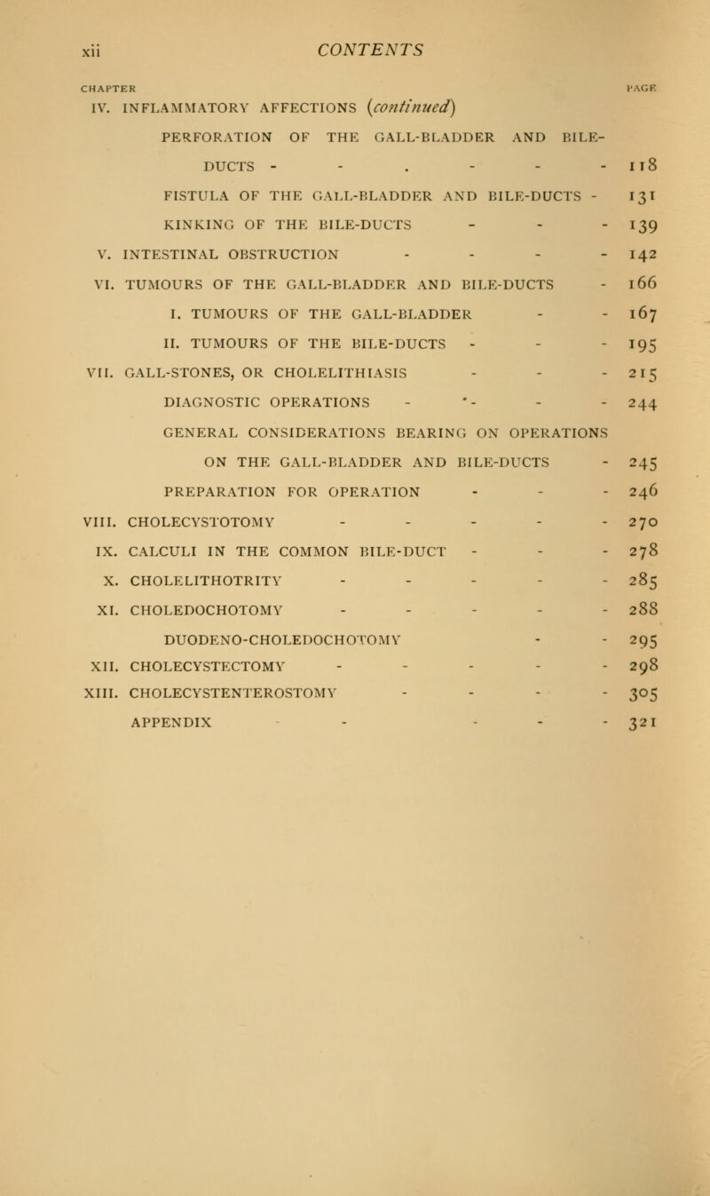 CHAPTER PAGE IV. INFLAMMATORY AFFECTIONS {continued) PERFORATION OF THE GALL-BLADDER AND BILE- DUCTS - - . - - - Il8 FISTULA OF THE GALL-BLADDER AND BILE-DUCTS - 13I KINKING OF THE BILE-DUCTS - - - 139 V. INTESTINAL OBSTRUCTION - - - - 142 VI. TUMOURS OF THE GALL-BLADDER AND BILE-DUCTS - 166 I. TUMOURS OF THE GALL-BLADDER - - 167 II. TUMOURS OF THE BILE-DUCTS - - - 195 VII. GALL-STONES, OR CHOLELITHIASIS - - - 215 DIAGNOSTIC OPERATIONS - *- - - 244 GENERAL CONSIDERATIONS BEARING ON OPERATIONS ON THE GALL-BLADDER AND BILE-DUCTS - 245 PREPARATION FOR OPERATION - - 246 VIII. CHOLECYSTOTOMY - - - - - 270 IX. CALCULI IN THE COMMON BILE-DUCT - - 278 X. CHOLELITHOTRITV - - 285 XL CHOLEDOCHOTOMY ----- 288 DUODENO-CHOLEDOCHOTOMV - - 295 XII. CHOLECYSTECTOMY - - - - - 298 XIII. CHOLECYSTENTEROSTOMY - 305 APPENDIX - - - 32 1