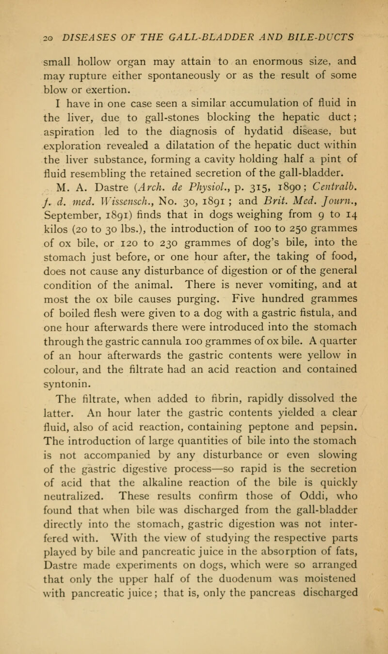 small hollow organ may attain to an enormous size, and may rupture either spontaneously or as the result of some blow or exertion. I have in one case seen a similar accumulation of fluid in the liver, due to gall-stones blocking the hepatic duct; aspiration led to the diagnosis of hydatid disease, but exploration revealed a dilatation of the hepatic duct within the liver substance, forming a cavity holding half a pint of fluid resembling the retained secretion of the gall-bladder. M. A. Dastre (Arch, de Physiol., p. 315, 1890; Centralb. j. d. med. Wissensch., No. 30, 1891 ; and Brit. Med. Joum., September, 1891) finds that in dogs weighing from 9 to 14 kilos (20 to 30 lbs.), the introduction of 100 to 250 grammes of ox bile, or 120 to 230 grammes of dog's bile, into the stomach just before, or one hour after, the taking of food, does not cause any disturbance of digestion or of the general condition of the animal. There is never vomiting, and at most the ox bile causes purging. Five hundred grammes of boiled flesh were given to a dog with a gastric fistula, and one hour afterwards there were introduced into the stomach through the gastric cannula 100 grammes of ox bile. A quarter of an hour afterwards the gastric contents were yellow in colour, and the filtrate had an acid reaction and contained syntonin. The filtrate, when added to fibrin, rapidly dissolved the latter. An hour later the gastric contents yielded a clear fluid, also of acid reaction, containing peptone and pepsin. The introduction of large quantities of bile into the stomach is not accompanied by any disturbance or even slowing of the gastric digestive process—so rapid is the secretion of acid that the alkaline reaction of the bile is quickly neutralized. These results confirm those of Oddi, who found that when bile was discharged from the gall-bladder directly into the stomach, gastric digestion was not inter- fered with. With the view of studying the respective parts played by bile and pancreatic juice in the absorption of fats, Dastre made experiments on dogs, which were so arranged that only the upper half of the duodenum was moistened with pancreatic juice; that is, only the pancreas discharged