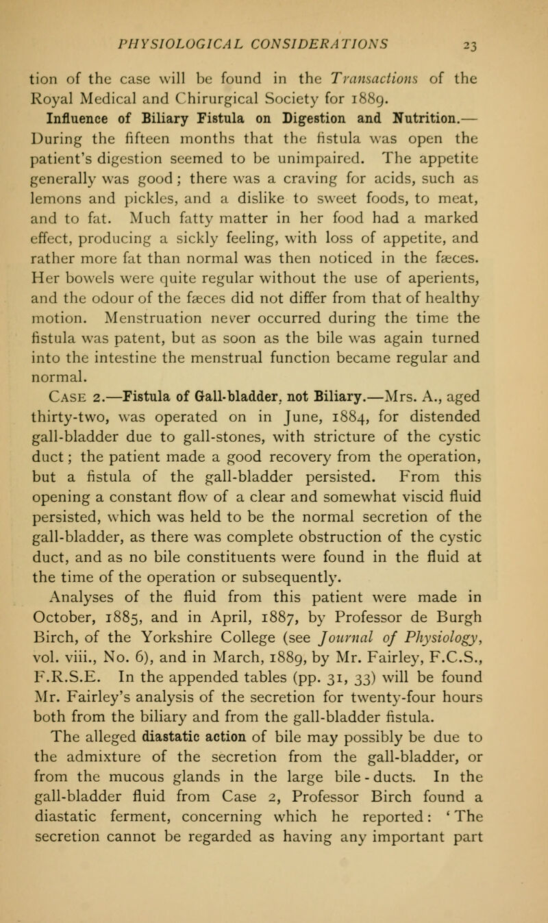 tion of the case will be found in the Transactions of the Royal Medical and Chirurgical Society for 1889. Influence of Biliary Fistula on Digestion and Nutrition.— During the fifteen months that the fistula was open the patient's digestion seemed to be unimpaired. The appetite generally was good ; there was a craving for acids, such as lemons and pickles, and a dislike to sweet foods, to meat, and to fat. Much fatty matter in her food had a marked effect, producing a sickly feeling, with loss of appetite, and rather more fat than normal was then noticed in the faeces. Her bowels were quite regular without the use of aperients, and the odour of the faeces did not differ from that of healthy motion. Menstruation never occurred during the time the fistula was patent, but as soon as the bile was again turned into the intestine the menstrual function became regular and normal. Case 2.—Fistula of Gall-bladder, not Biliary.—Mrs. A., aged thirty-two, was operated on in June, 1884, for distended gall-bladder due to gall-stones, with stricture of the cystic duct; the patient made a good recovery from the operation, but a fistula of the gall-bladder persisted. From this opening a constant flow of a clear and somewhat viscid fluid persisted, which was held to be the normal secretion of the gall-bladder, as there was complete obstruction of the cystic duct, and as no bile constituents were found in the fluid at the time of the operation or subsequently. Analyses of the fluid from this patient were made in October, 1885, and in April, 1887, by Professor de Burgh Birch, of the Yorkshire College (see Journal of Physiology, vol. viii., No. 6), and in March, 1889, by Mr. Fairley, F.C.S., F.R.S.E. In the appended tables (pp. 31, 33) will be found Mr. Fairley's analysis of the secretion for twenty-four hours both from the biliary and from the gall-bladder fistula. The alleged diastatic action of bile may possibly be due to the admixture of the secretion from the gall-bladder, or from the mucous glands in the large bile - ducts. In the gall-bladder fluid from Case 2, Professor Birch found a diastatic ferment, concerning which he reported: ' The secretion cannot be regarded as having any important part