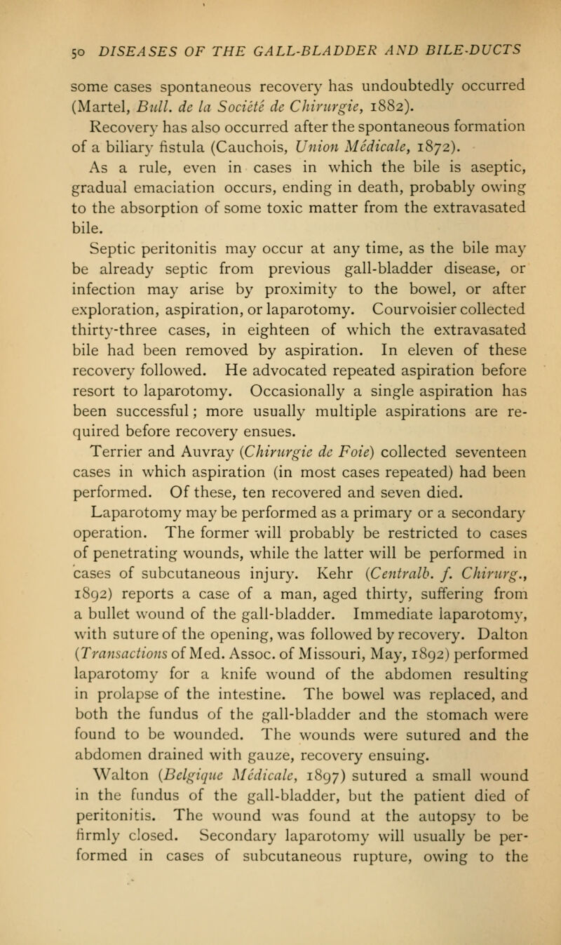 some cases spontaneous recovery has undoubtedly occurred (Martel, Bull, de la S octete de Chirurgie, 1882). Recovery has also occurred after the spontaneous formation of a biliary fistula (Cauchois, Union Medicate, 1872). As a rule, even in cases in which the bile is aseptic, gradual emaciation occurs, ending in death, probably owing to the absorption of some toxic matter from the extravasated bile. Septic peritonitis may occur at any time, as the bile may be already septic from previous gall-bladder disease, or infection may arise by proximity to the bowel, or after exploration, aspiration, or laparotomy. Courvoisier collected thirty-three cases, in eighteen of which the extravasated bile had been removed by aspiration. In eleven of these recovery followed. He advocated repeated aspiration before resort to laparotomy. Occasionally a single aspiration has been successful; more usually multiple aspirations are re- quired before recovery ensues. Terrier and Auvray {Chirurgie de Foie) collected seventeen cases in which aspiration (in most cases repeated) had been performed. Of these, ten recovered and seven died. Laparotomy may be performed as a primary or a secondary operation. The former will probably be restricted to cases of penetrating wounds, while the latter will be performed in cases of subcutaneous injury. Kehr (Centralb. f. Chirurg., 1892) reports a case of a man, aged thirty, suffering from a bullet wound of the gall-bladder. Immediate laparotomy, with suture of the opening, was followed by recovery. Dalton (Transactions of Med. Assoc, of Missouri, May, 1892) performed laparotomy for a knife wound of the abdomen resulting in prolapse of the intestine. The bowel was replaced, and both the fundus of the gall-bladder and the stomach were found to be wounded. The wounds were sutured and the abdomen drained with gauze, recovery ensuing. Walton (Belgique Medicate, 1897) sutured a small wound in the fundus of the gall-bladder, but the patient died of peritonitis. The wound was found at the autopsy to be firmly closed. Secondary laparotomy will usually be per- formed in cases of subcutaneous rupture, owing to the