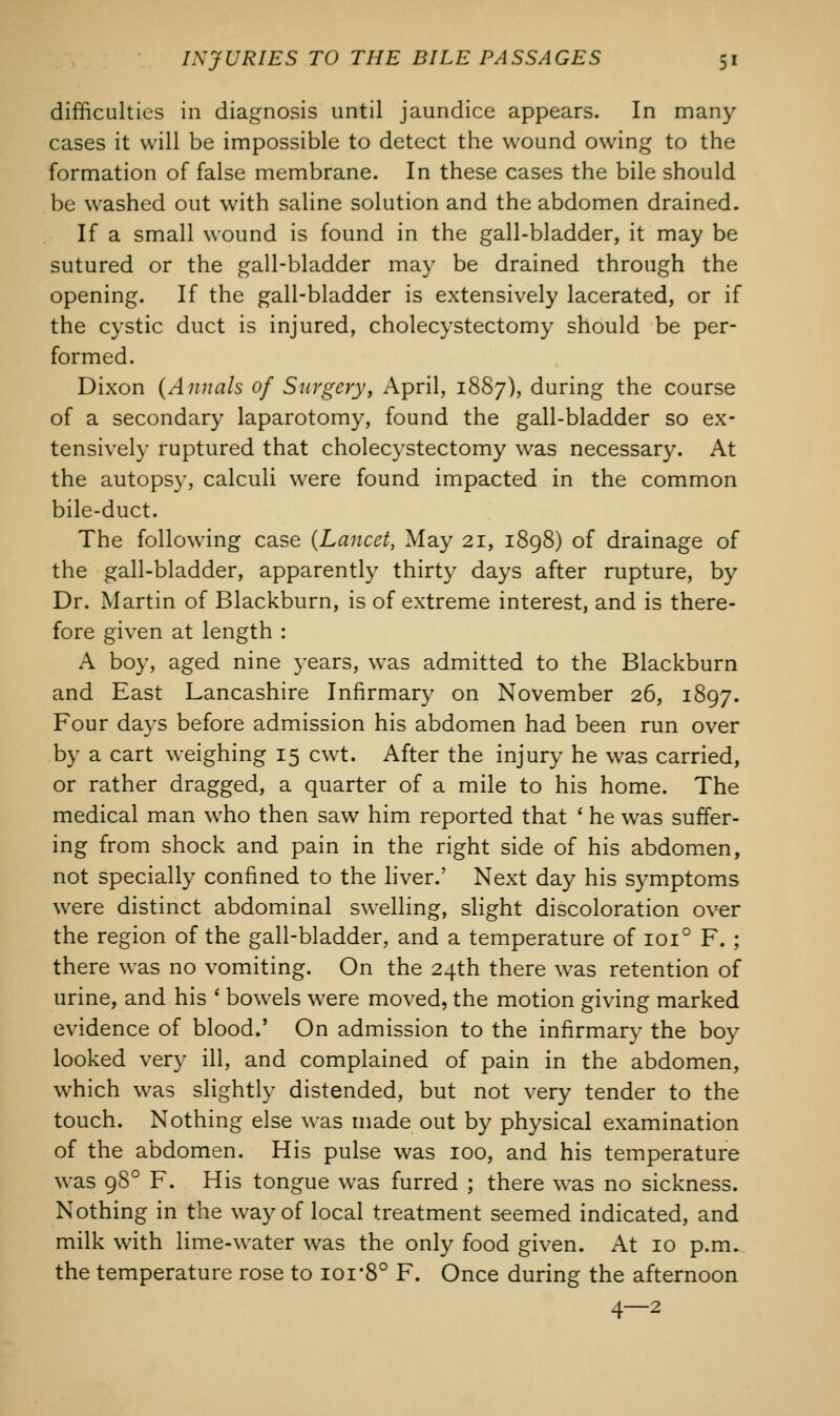 difficulties in diagnosis until jaundice appears. In many cases it will be impossible to detect the wound owing to the formation of false membrane. In these cases the bile should be washed out with saline solution and the abdomen drained. If a small wound is found in the gall-bladder, it may be sutured or the gall-bladder may be drained through the opening. If the gall-bladder is extensively lacerated, or if the cystic duct is injured, cholecystectomy should be per- formed. Dixon (Annals of Surgery, April, 1887), during the course of a secondary laparotomy, found the gall-bladder so ex- tensively ruptured that cholecystectomy was necessary. At the autopsy, calculi were found impacted in the common bile-duct. The following case {Lancet, May 21, 1898) of drainage of the gall-bladder, apparently thirty days after rupture, by Dr. Martin of Blackburn, is of extreme interest, and is there- fore given at length : A boy, aged nine years, was admitted to the Blackburn and East Lancashire Infirmary on November 26, 1897. Four days before admission his abdomen had been run over by a cart weighing 15 cwt. After the injury he was carried, or rather dragged, a quarter of a mile to his home. The medical man who then saw him reported that ' he was suffer- ing from shock and pain in the right side of his abdomen, not specially confined to the liver.' Next day his symptoms were distinct abdominal swelling, slight discoloration over the region of the gall-bladder, and a temperature of 1010 F. ; there was no vomiting. On the 24th there was retention of urine, and his ' bowels were moved, the motion giving marked evidence of blood.' On admission to the infirmary the boy looked very ill, and complained of pain in the abdomen, which was slightly distended, but not very tender to the touch. Nothing else was made out by physical examination of the abdomen. His pulse was 100, and his temperature was 980 F. His tongue was furred ; there was no sickness. Nothing in the way of local treatment seemed indicated, and milk with lime-water was the only food given. At 10 p.m. the temperature rose to ioi*8° F. Once during the afternoon 4—2