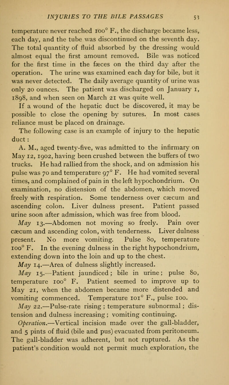 temperature never reached ioo° F., the discharge became less, each day, and the tube was discontinued on the seventh day. The total quantity of fluid absorbed by the dressing would almost equal the first amount removed. Bile was noticed for the first time in the faeces on the third day after the operation. The urine was examined each day for bile, but it was never detected. The daily average quantity of urine was only 20 ounces. The patient was discharged on January 1, 1898, and when seen on March 21 was quite well. If a wound of the hepatic duct be discovered, it may be possible to close the opening by sutures. In most cases reliance must be placed on drainage. The following case is an example of injury to the hepatic duct : A. M., aged twenty-five, was admitted to the infirmary on May 12,1902, having been crushed between the buffers of two trucks. He had rallied from the shock, and on admission his pulse was 70 and temperature 970 F. He had vomited several times, and complained of pain in the left hypochondrium. On examination, no distension of the abdomen, which moved freely with respiration. Some tenderness over caecum and ascending colon. Liver dulness present. Patient passed urine soon after admission, which was free from blood. May 13.—Abdomen not moving so freely. Pain over caecum and ascending colon, with tenderness. Liver dulness present. No more vomiting. Pulse 80, temperature ioo° F. In the evening dulness in the right hypochondrium, extending down into the loin and up to the chest. May 14.—Area of dulness slightly increased. May 15.—Patient jaundiced; bile in urine; pulse So, temperature ioo° F. Patient seemed to improve up to May 21, when the abdomen became more distended and vomiting commenced. Temperature 1010 F., pulse 100. May 22.—Pulse-rate rising ; temperature subnormal ; dis- tension and dulness increasing ; vomiting continuing. Operation.—Vertical incision made over the gall-bladder, and 5 pints of fluid (bile and pus) evacuated from peritoneum. The gall-bladder was adherent, but not ruptured. As the patient's condition would not permit much exploration, the