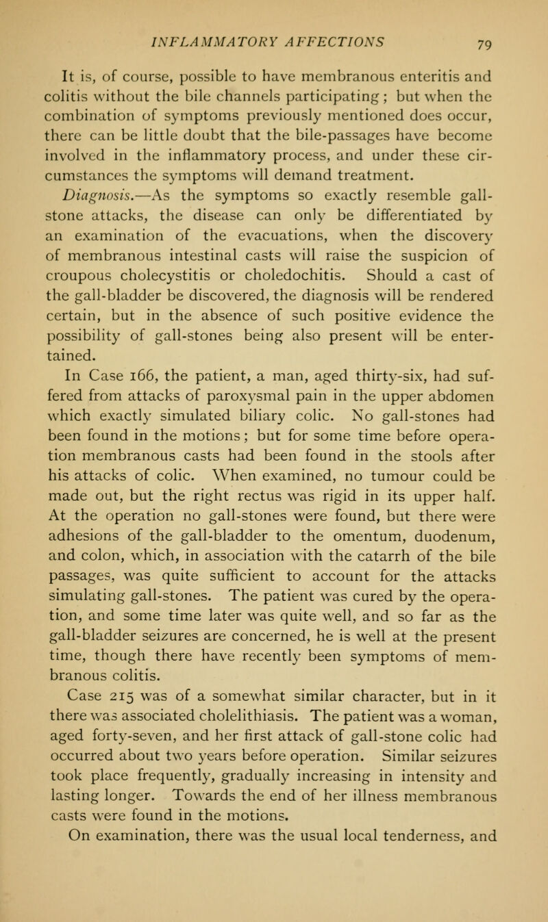 It is, of course, possible to have membranous enteritis and colitis without the bile channels participating ; but when the combination of symptoms previously mentioned does occur, there can be little doubt that the bile-passages have become involved in the inflammatory process, and under these cir- cumstances the symptoms will demand treatment. Diagnosis.—As the symptoms so exactly resemble gall- stone attacks, the disease can only be differentiated by an examination of the evacuations, when the discovery of membranous intestinal casts will raise the suspicion of croupous cholecystitis or choledochitis. Should a cast of the gall-bladder be discovered, the diagnosis will be rendered certain, but in the absence of such positive evidence the possibility of gall-stones being also present will be enter- tained. In Case 166, the patient, a man, aged thirty-six, had suf- fered from attacks of paroxysmal pain in the upper abdomen which exactly simulated biliary colic. No gall-stones had been found in the motions; but for some time before opera- tion membranous casts had been found in the stools after his attacks of colic. When examined, no tumour could be made out, but the right rectus was rigid in its upper half. At the operation no gall-stones were found, but there were adhesions of the gall-bladder to the omentum, duodenum, and colon, which, in association with the catarrh of the bile passages, was quite sufficient to account for the attacks simulating gall-stones. The patient was cured by the opera- tion, and some time later was quite well, and so far as the gall-bladder seizures are concerned, he is well at the present time, though there have recently been symptoms of mem- branous colitis. Case 215 was of a somewhat similar character, but in it there was associated cholelithiasis. The patient was a woman, aged forty-seven, and her first attack of gall-stone colic had occurred about two years before operation. Similar seizures took place frequently, gradually increasing in intensity and lasting longer. Towards the end of her illness membranous casts were found in the motions. On examination, there was the usual local tenderness, and