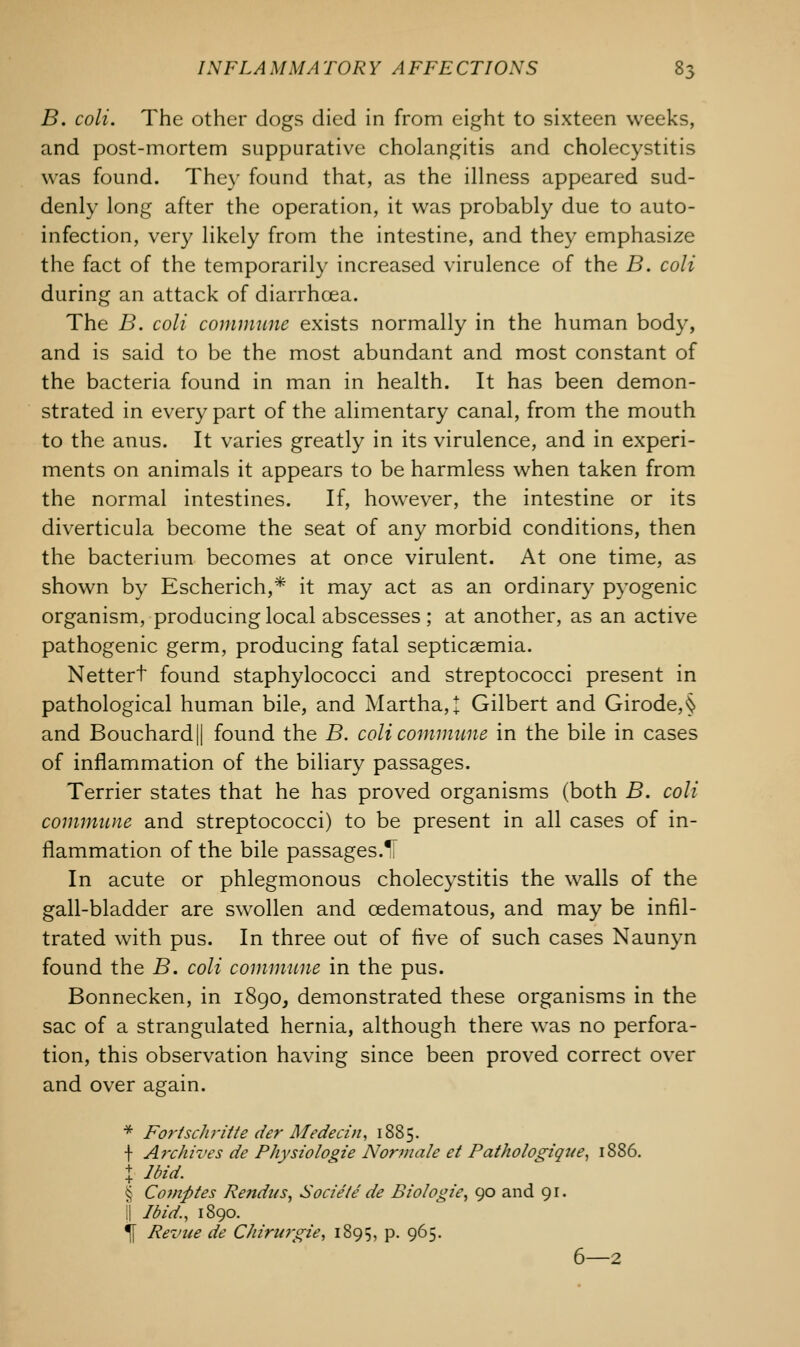 B. coli. The other dogs died in from eight to sixteen weeks, and post-mortem suppurative cholangitis and cholecystitis was found. The)' found that, as the illness appeared sud- denly long after the operation, it was probably due to auto- infection, very likely from the intestine, and they emphasize the fact of the temporarily increased virulence of the B. coli during an attack of diarrhoea. The B. coli commune exists normally in the human body, and is said to be the most abundant and most constant of the bacteria found in man in health. It has been demon- strated in every part of the alimentary canal, from the mouth to the anus. It varies greatly in its virulence, and in experi- ments on animals it appears to be harmless when taken from the normal intestines. If, however, the intestine or its diverticula become the seat of any morbid conditions, then the bacterium becomes at once virulent. At one time, as shown by Escherich,* it may act as an ordinary pyogenic organism, producing local abscesses ; at another, as an active pathogenic germ, producing fatal septicaemia. Nettert found staphylococci and streptococci present in pathological human bile, and Martha, J Gilbert and Girode,§ and Bouchard || found the B. coli commune in the bile in cases of inflammation of the biliary passages. Terrier states that he has proved organisms (both B. coli commune and streptococci) to be present in all cases of in- flammation of the bile passages.^ In acute or phlegmonous cholecystitis the walls of the gall-bladder are swollen and oedematous, and may be infil- trated with pus. In three out of five of such cases Naunyn found the B. coli commune in the pus. Bonnecken, in 1890, demonstrated these organisms in the sac of a strangulated hernia, although there was no perfora- tion, this observation having since been proved correct over and over again. * Fo7'tschritte der Medecin, 1885. \ Archives de Physiologie Normale et Pathologique, 1886. j Ibid. § Comfttes Rendu s, Sociele de Biologie, 90 and 91. i| Ibid., 1890. \ Revue de Chirurgie, 1895, p. 965. 6—2