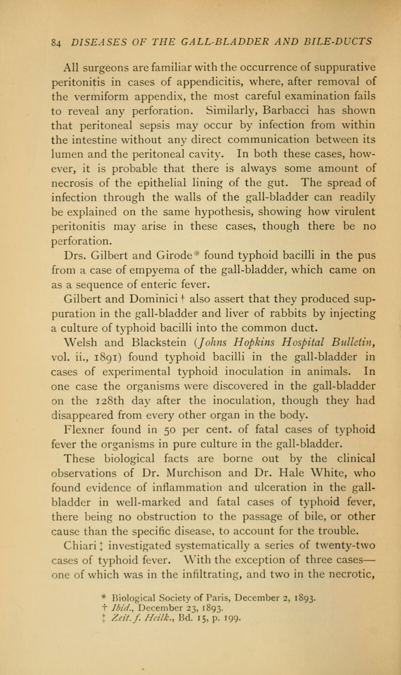 All surgeons are familiar with the occurrence of suppurative peritonitis in cases of appendicitis, where, after removal of the vermiform appendix, the most careful examination fails to reveal any perforation. Similarly, Barbacci has shown that peritoneal sepsis may occur by infection from within the intestine without any direct communication between its lumen and the peritoneal cavity. In both these cases, how- ever, it is probable that there is always some amount of necrosis of the epithelial lining of the gut. The spread of infection through the walls of the gall-bladder can readily be explained on the same hypothesis, showing how virulent peritonitis may arise in these cases, though there be no perforation. Drs. Gilbert and Girode* found typhoid bacilli in the pus from a case of empyema of the gall-bladder, which came on as a sequence of enteric fever. Gilbert and Dominici t also assert that they produced sup- puration in the gall-bladder and liver of rabbits by injecting a culture of typhoid bacilli into the common duct. Welsh and Blackstein {Johns Hopkins Hospital Bulletin, vol. ii., 1891) found typhoid bacilli in the gall-bladder in cases of experimental typhoid inoculation in animals. In one case the organisms were discovered in the gall-bladder on the 128th day after the inoculation, though they had disappeared from every other organ in the body. Flexner found in 50 per cent, of fatal cases of typhoid fever the organisms in pure culture in the gall-bladder. These biological facts are borne out by the clinical observations of Dr. Murchison and Dr. Hale White, who found evidence of inflammation and ulceration in the gall- bladder in well-marked and fatal cases of typhoid fever, there being no obstruction to the passage of bile, or other cause than the specific disease, to account for the trouble. Chiari J investigated systematically a series of twenty-two cases of typhoid fever. With the exception of three cases— one of which was in the infiltrating, and two in the necrotic, * Biological Society of Paris, December 2, 1893. t Ibid., December 23, 1893. /.nt. f. /Ai//,\, Bd 15, p. 199.