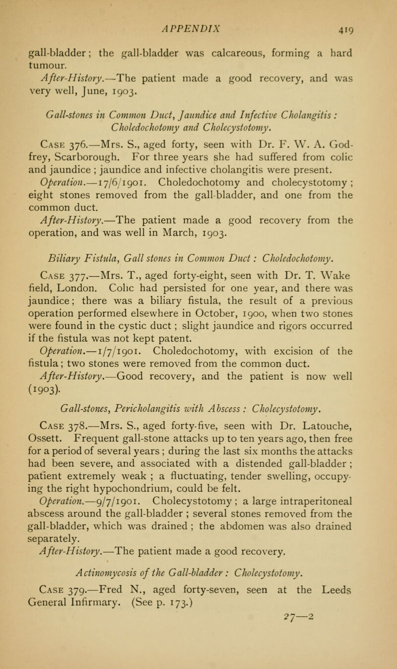 gall-bladder; the gall-bladder was calcareous, forming a hard tumour. After-History.—The patient made a good recovery, and was very well, June, 1903. Gall-stones in Common Duct, Jaundice and Infective Cholangitis : Chokdochotomy and Cholecystotomy. Case 376.—Mrs. S., aged forty, seen with Dr. F. W. A. God- frey, Scarborough. For three years she had suffered from colic and jaundice ; jaundice and infective cholangitis were present. Operation.—17/6/1901. Choledochotomy and cholecystotomy ; eight stones removed from the gallbladder, and one from the common duct. After-History.—The patient made a good recovery from the operation, and was well in March, 1903. Biliary Fistula, Gall stones in Common Duct: Choledochotomy. Case 377.—Mrs. T., aged forty-eight, seen with Dr. T. Wake field, London. Colic had persisted for one year, and there was jaundice; there was a biliary fistula, the result of a previous operation performed elsewhere in October, 1900, when two stones were found in the cystic duct; slight jaundice and rigors occurred if the fistula was not kept patent. Operation.—1/7/1901. Choledochotomy, with excision of the fistula; two stones were removed from the common duct. After-History.—Good recovery, and the patient is now well (I903)- Gall-stones, Pericholangitis with Abscess : Cholecystotomy. Case 378.—Mrs. S., aged forty-five, seen with Dr. Latouche, Ossett. Frequent gall-stone attacks up to ten years ago, then free for a period of several years ; during the last six months the attacks had been severe, and associated with a distended gall-bladder ; patient extremely weak ; a fluctuating, tender swelling, occupy- ing the right hypochondrium, could be felt. Operation.—9/7/1901. Cholecystotomy; a large intraperitoneal abscess around the gall-bladder ; several stones removed from the gall-bladder, wThich was drained ; the abdomen was also drained separately. After-History.—The patient made a good recovery. Actinomycosis of the Gall-bladder : Cholecystotomy. Case 379.—Fred N., aged forty-seven, seen at the Leeds General Infirmary. (See p. 173.) ?7—2