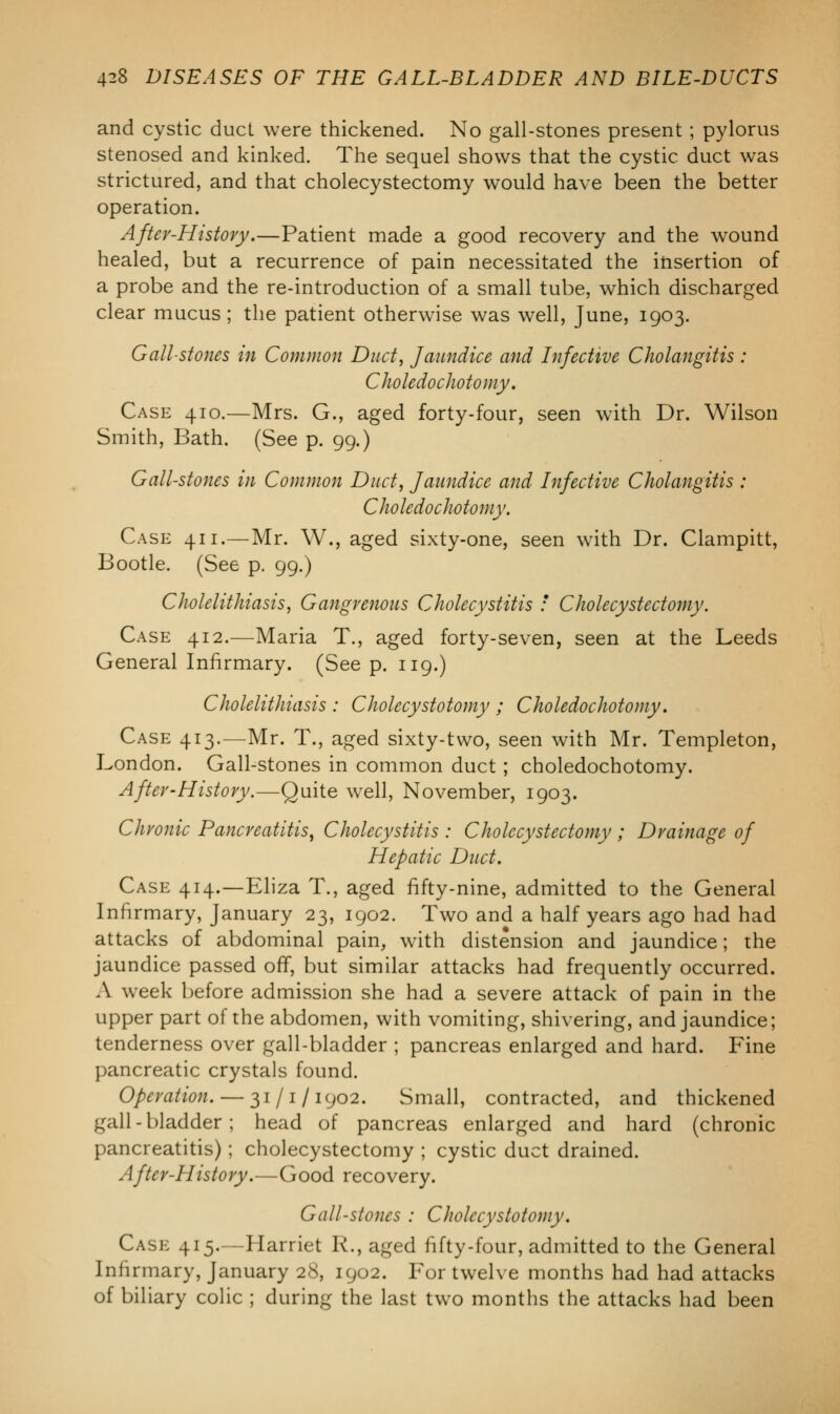 and cystic duct were thickened. No gall-stones present ; pylorus stenosed and kinked. The sequel shows that the cystic duct was strictured, and that cholecystectomy would have been the better operation. After-History.—Patient made a good recovery and the wound healed, but a recurrence of pain necessitated the insertion of a probe and the re-introduction of a small tube, which discharged clear mucus ; the patient otherwise was well, June, 1903. Gall-stones in Common Duct, Jaundice and Infective Cholangitis : Choledochotomy. Case 410.—Mrs. G., aged forty-four, seen with Dr. Wilson Smith, Bath. (See p. 99.) Gall-stones in Common Duct, Jaundice and Infective Cholangitis : Choledochotomy. Case 411.—Mr. W., aged sixty-one, seen with Dr. Clampitt, Bootle. (See p. 99.) Cholelithiasis, Gangrenous Cholecystitis : Cholecystectomy. Case 412.-—Maria T., aged forty-seven, seen at the Leeds General Infirmary. (See p. 119.) Cholelithiasis : Cholecystotomy ; Choledochotomy. Case 413.—Mr. T., aged sixty-two, seen with Mr. Templeton, London. Gall-stones in common duct; choledochotomy. After-History.—Quite well, November, 1903. Chronic Pancreatitis, Cholecystitis : Cholecystectomy ; Drainage of Hepatic Duct. Case 414.—Eliza T., aged fifty-nine, admitted to the General Infirmary, January 23, 1902. Two and a half years ago had had attacks of abdominal pain, with distension and jaundice; the jaundice passed off, but similar attacks had frequently occurred. A week before admission she had a severe attack of pain in the upper part of the abdomen, with vomiting, shivering, and jaundice; tenderness over gall-bladder ; pancreas enlarged and hard. Fine pancreatic crystals found. Operation. — 31/1/1902. Small, contracted, and thickened gall-bladder; head of pancreas enlarged and hard (chronic pancreatitis); cholecystectomy ; cystic duct drained. After-History.—Good recovery. Gall-stones : Cholecystotomy. Case 415.—Harriet R., aged fifty-four, admitted to the General Infirmary, January 28, 1902. For twelve months had had attacks of biliary colic ; during the last two months the attacks had been