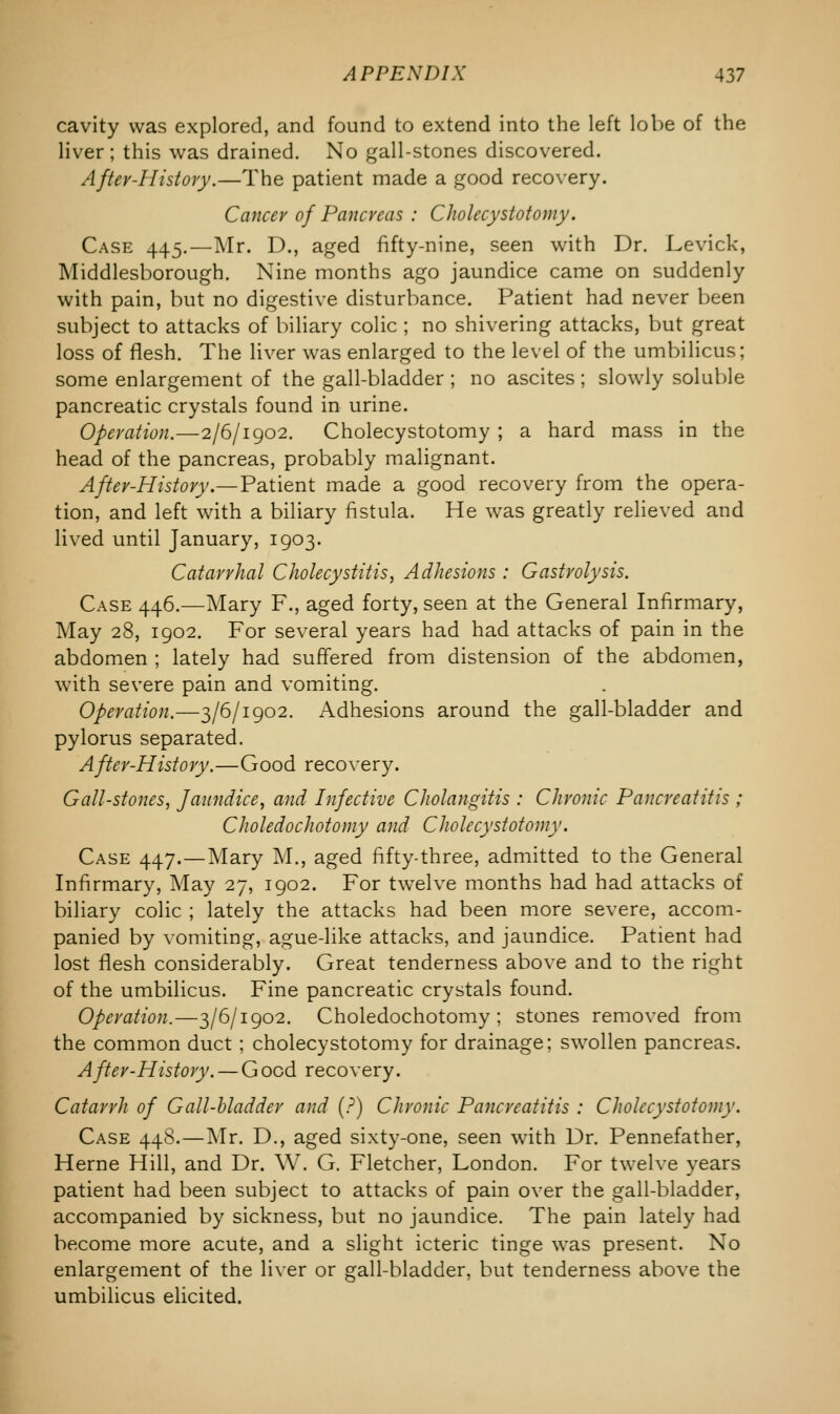 cavity was explored, and found to extend into the left lobe of the liver; this was drained. No gall-stones discovered. After-History.—The patient made a good recovery. Cancer of Pancreas : Cholecystotomy. Case 445.—Mr. D., aged fifty-nine, seen with Dr. Levick, Middlesborough. Nine months ago jaundice came on suddenly with pain, but no digestive disturbance. Patient had never been subject to attacks of biliary colic ; no shivering attacks, but great loss of flesh. The liver was enlarged to the level of the umbilicus; some enlargement of the gall-bladder ; no ascites ; slowly soluble pancreatic crystals found in urine. Operation.—2/6/1902. Cholecystotomy ; a hard mass in the head of the pancreas, probably malignant. After-History.—Patient made a good recovery from the opera- tion, and left with a biliary fistula. He was greatly relieved and lived until January, 1903. Catarrhal Cholecystitis, Adhesions : Gastrolysis. Case 446.—Mary F., aged forty, seen at the General Infirmary, May 28, 1902. For several years had had attacks of pain in the abdomen ; lately had suffered from distension of the abdomen, with severe pain and vomiting. Operation.—3/6/1902. Adhesions around the gall-bladder and pylorus separated. After-History.—Good recovery. Gall-stones, Jaundice, and Infective Cholangitis : Chronic Pancreatitis ; Choledochotomy and Cholecystotomy. Case 447.—Mary M., aged fifty-three, admitted to the General Infirmary, May 27, 1902. For twelve months had had attacks of biliary colic ; lately the attacks had been more severe, accom- panied by vomiting, ague-like attacks, and jaundice. Patient had lost flesh considerably. Great tenderness above and to the ri^ht of the umbilicus. Fine pancreatic crystals found. Operation.—3/6/1902. Choledochotomy; stones removed from the common duct; cholecystotomy for drainage; swollen pancreas. After-History. — Good recovery. Catarrh of Gall-bladder and (?) Chronic Pancreatitis : Cholecystotomy. Case 448.—Mr. D., aged sixty-one, seen with Dr. Pennefather, Heme Hill, and Dr. W. G. Fletcher, London. For twelve years patient had been subject to attacks of pain over the gall-bladder, accompanied by sickness, but no jaundice. The pain lately had become more acute, and a slight icteric tinge was present. No enlargement of the liver or gall-bladder, but tenderness above the umbilicus elicited.