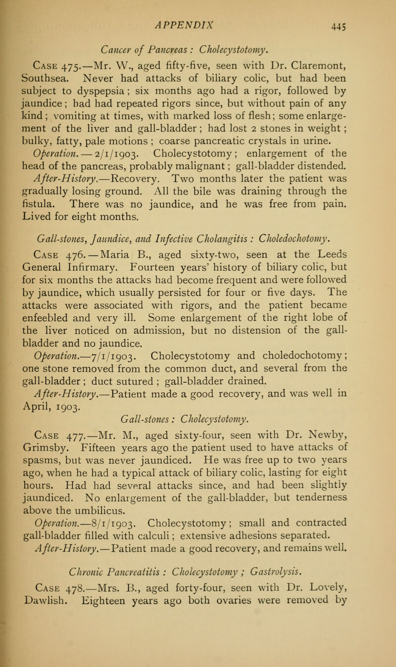 Cancer of Pancreas : Cholecystotomy. Case 475.—Mr. W., aged fifty-five, seen with Dr. Claremont, Southsea. Never had attacks of biliary colic, but had been subject to dyspepsia ; six months ago had a rigor, followed by jaundice; had had repeated rigors since, but without pain of any kind; vomiting at times, with marked loss of flesh; some enlarge- ment of the liver and gall-bladder; had lost 2 stones in weight ; bulky, fatty, pale motions ; coarse pancreatic crystals in urine. Operation. — 2/1/1903. Cholecystotomy; enlargement of the head of the pancreas, probably malignant; gall-bladder distended. After-History.—Recovery. Two months later the patient was gradually losing ground. All the bile was draining through the fistula. There was no jaundice, and he was free from pain. Lived for eight months. Gall-stones, Jaundice, and Infective Cholangitis : Choledochotomy. Case 476.—Maria B., aged sixty-two, seen at the Leeds General Infirmary. Fourteen years' history of biliary colic, but for six months the attacks had become frequent and were followed by jaundice, which usually persisted for four or five days. The attacks were associated with rigors, and the patient became enfeebled and very ill. Some enlargement of the right lobe of the liver noticed on admission, but no distension of the gall- bladder and no jaundice. Operation.—7/1/1903. Cholecystotomy and choledochotomy; one stone removed from the common duct, and several from the gall-bladder; duct sutured ; gall-bladder drained. After-History.—Patient made a good recovery, and was well in April, 1903. Gall-stones: Cholecystotomy. Case 477.—Mr. M., aged sixty-four, seen with Dr. Newby, Grimsby. Fifteen years ago the patient used to have attacks of spasms, but was never jaundiced. He was free up to two years ago, when he had a typical attack of biliary colic, lasting for eight hours. Had had several attacks since, and had been slightly jaundiced. No enlargement of the gall-bladder, but tenderness above the umbilicus. Operation.—8/1/1903. Cholecystotomy; small and contracted gall-bladder filled with calculi; extensive adhesions separated. After-History. — Patient made a good recovery, and remains well. Chronic Pancreatitis : Cholecystotomy ; Gastrolysis. Case 478.—Mrs. B., aged forty-four, seen with Dr. Lovely, Dawlish. Eighteen years ago both ovaries were removed by
