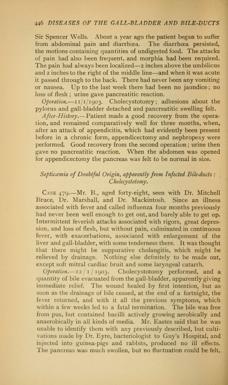 Sir Spencer Wells. About a year ago the patient began to suffer from abdominal pain and diarrhoea. The diarrhoea persisted, the motions containing quantities of undigested food. The attacks of pain had also been frequent, and morphia had been required. The pain had always been localized—2 inches above the umbilicus and 2 inches to the right of the middle line—and when it was acute it passed through to the back. There had never been any vomiting or nausea. Up to the last week there had been no jaundice; no loss of flesh ; urine gave pancreatitic reaction. Operation.—11/1/1903. Cholecystotomy ; adhesions about the pylorus and gall-bladder detached and pancreatitic swelling felt. Aftcv-History.—Patient made a good recovery from the opera- tion, and remained comparatively well for three months, when, after an attack of appendicitis, which had evidently been present before in a chronic form, appendicectomy and nephropexy were performed. Good recovery from the second operation; urine then gave no pancreatitic reaction. When the abdomen was opened for appendicectomy the pancreas was felt to be normal in size. Septicemia of Doubtful Origin, apparently from Infected Bile-ducts : Cholecystotomy. Case 479.—Mr. B., aged forty-eight, seen with Dr. Mitchell Bruce, Dr. Marshall, and Dr. Mackintosh. Since an illness associated with fever and called influenza four months previously had never been well enough to get out, and barely able to get up. Intermittent feverish attacks associated with rigors, great depres- sion, and loss of flesh, but without pain, culminated in continuous fever, with exacerbations, associated with enlargement of the liver and gall-bladder, with some tenderness there. It was thought that there might be suppurative cholangitis, which might be relieved by drainage. Nothing else definitely to be made out, except soft mitral cardiac bruit and some laryngeal catarrh. Operation.—12/1/1903. Cholecystotomy performed, and a quantity of bile evacuated from the gall-bladder, apparently giving immediate relief. The wound healed by first intention, but as soon as the drainage of bile ceased, at the end of a fortnight, the fever returned, and with it all the previous symptoms, which within a few weeks led to a fatal termination. The bile was free from pus, but contained bacilli actively growing aerobically and anaerobically in all kinds of media. Mr. Kastes said that he was unable to identify them with any previously described, but culti- vations made by Dr. Eyre, bacteriologist to Guy's Hospital, and injected into guinea-pigs and rabbits, produced no ill effects. The pancreas was mucli swollen, but no fluctuation could be felt.