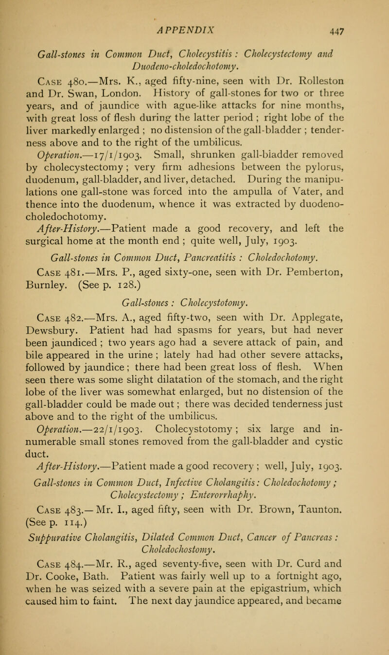 Gall-stones in Common Duct, Cholecystitis : Cholecystectomy and Dnodeno-choledochotomy. Case 480.—Mrs. K., aged fifty-nine, seen with Dr. Rolleston and Dr. Swan, London. History of gall-stones for two or three years, and of jaundice with ague-like attacks for nine months, with great loss of flesh during the latter period ; right lobe of the liver markedly enlarged ; no distension of the gall-bladder ; tender- ness above and to the right of the umbilicus. Operation.—17/1/1903. Small, shrunken gall-biadder removed by cholecystectomy ; very firm adhesions between the pylorus, duodenum, gall-bladder, and liver, detached. During the manipu- lations one gall-stone was forced into the ampulla of Vater, and thence into the duodenum, whence it was extracted by duodeno- choledochotomy. After-History.—Patient made a good recovery, and left the surgical home at the month end ; quite well, July, 1903. Gall-stones in Common Duct, Pancreatitis : Choledochotomy. Case 481.—Mrs. P., aged sixty-one, seen with Dr. Pemberton, Burnley. (See p. 128.) Gall-stones : Cholecystotomy. Case 482.—Mrs. A., aged fifty-two, seen with Dr. Applegate, Dewsbury. Patient had had spasms for years, but had never been jaundiced ; two years ago had a severe attack of pain, and bile appeared in the urine ; lately had had other severe attacks, followed by jaundice ; there had been great loss of flesh. When seen there wTas some slight dilatation of the stomach, and the right lobe of the liver was somewhat enlarged, but no distension of the gall-bladder could be made out; there was decided tenderness just above and to the right of the umbilicus. Operation.—22/1/1903. Cholecystotomy; six large and in- numerable small stones removed from the gall-bladder and cystic duct. Aftev-History.—Patient made a good recovery ; well, July, 1903. Gall-stones in Common Duct, Infective Cholangitis: Choledochotomy; Cholecystectomy; Entevovrhaphy. Case 483.— Mr. I., aged fifty, seen with Dr. Brown, Taunton. (Seep. 114.) Suppurative Cholangitis, Dilated Common Duct, Cancer of Pancreas : Cholcdochostomy. Case 484.—Mr. R., aged seventy-five, seen with Dr. Curd and Dr. Cooke, Bath. Patient was fairly well up to a fortnight ago, when he was seized with a severe pain at the epigastrium, which caused him to faint. The next day jaundice appeared, and became