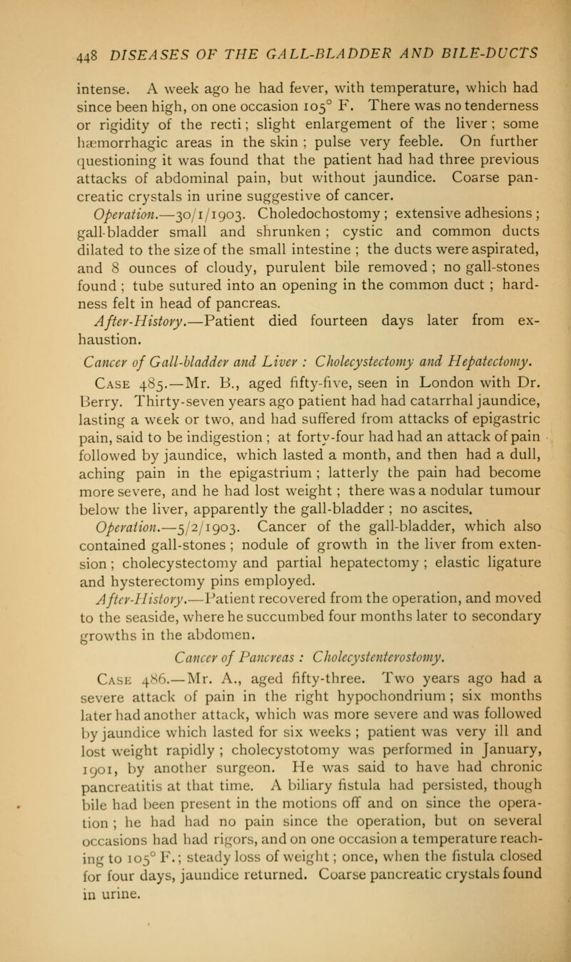 intense. A week ago he had fever, with temperature, which had since been high, on one occasion 1050 F. There was no tenderness or rigidity of the recti; slight enlargement of the liver ; some hemorrhagic areas in the skin ; pulse very feeble. On further questioning it was found that the patient had had three previous attacks of abdominal pain, but without jaundice. Coarse pan- creatic crystals in urine suggestive of cancer. Operation.—30/1/1903. Choledochostomy ; extensive adhesions ; gall-bladder small and shrunken ; cystic and common ducts dilated to the size of the small intestine ; the ducts were aspirated, and 8 ounces of cloudy, purulent bile removed ; no gall-stones found ; tube sutured into an opening in the common duct ; hard- ness felt in head of pancreas. After-History.—Patient died fourteen days later from ex- haustion. Cancer of Gall-bladder and Liver : Cholecystectomy and Hepatectoiuy. Case 485.—Mr. B., aged fifty-five, seen in London with Dr. Berry. Thirty-seven years ago patient had had catarrhal jaundice, lasting a week or two, and had suffered from attacks of epigastric pain, said to be indigestion ; at forty-four had had an attack of pain followed by jaundice, which lasted a month, and then had a dull, aching pain in the epigastrium ; latterly the pain had become more severe, and he had lost weight ; there was a nodular tumour below the liver, apparently the gall-bladder ; no ascites. Operation.—5/2/1903. Cancer of the gall-bladder, which also contained gall-stones ; nodule of growth in the liver from exten- sion ; cholecystectomy and partial hepatectomy ; elastic ligature and hysterectomy pins employed. After-History.—Patient recovered from the operation, and moved to the seaside, where he succumbed four months later to secondary growths in the abdomen. Cancer of Pancreas : Cholccystenterostomy. Case 4*6.—Mr. A., aged fifty-three. Two years ago had a severe attack of pain in the right hypochondrium ; six months later had another attack, which was more severe and was followed by jaundice which lasted for six weeks ; patient was very ill and lost weight rapidly ; cholecystotomy was performed in January, 1901, by another surgeon. He was said to have had chronic pancreatitis at that time. A biliary fistula had persisted, though bile had been present in the motions off and on since the opera- tion ; he had had no pain since the operation, but on several occasions had had rigors, and on one occasion a temperature reach- ing to 1050 F.; steady loss of weight; once, when the fistula closed for four days, jaundice returned. Coarse pancreatic crystals found in urine.