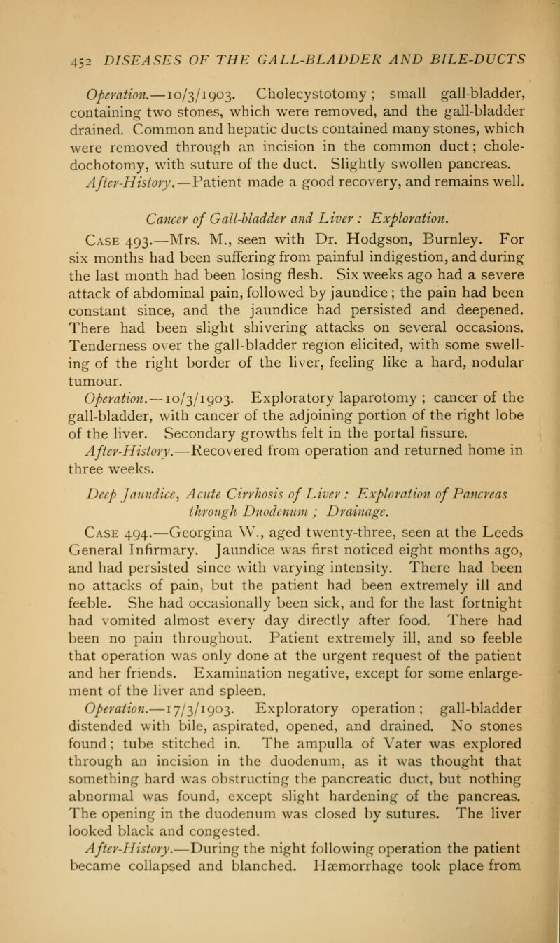 Operation.—10/3/1903. Cholecystotomy ; small gall-bladder, containing two stones, which were removed, and the gall-bladder drained. Common and hepatic ducts contained many stones, which were removed through an incision in the common duct; chole- dochotomy, with suture of the duct. Slightly swollen pancreas. After-History.—Patient made a good recovery, and remains well. Cancer of Gall-bladder and Liver : Exploration. Case 493.—Mrs. M., seen with Dr. Hodgson, Burnley. For six months had been suffering from painful indigestion, and during the last month had been losing flesh. Six weeks ago had a severe attack of abdominal pain, followed by jaundice ; the pain had been constant since, and the jaundice had persisted and deepened. There had been slight shivering attacks on several occasions. Tenderness over the gall-bladder region elicited, with some swell- ing of the right border of the liver, feeling like a hard, nodular tumour. Operation. — 10/3/1903. Exploratory laparotomy ; cancer of the gall-bladder, with cancer of the adjoining portion of the right lobe of the liver. Secondary growths felt in the portal fissure. After-History.—Recovered from operation and returned home in three weeks. Deep Jaundice, Acute Cirrhosis of Liver : Exploration of Pancreas through Duodenum ; Drainage. Case 494.—Georgina W., aged twenty-three, seen at the Leeds General Infirmary. Jaundice was first noticed eight months ago, and had persisted since with varying intensity. There had been no attacks of pain, but the patient had been extremely ill and feeble. She had occasionally been sick, and for the last fortnight had vomited almost every day directly after food. There had been no pain throughout. Patient extremely ill, and so feeble that operation was only done at the urgent request of the patient and her friends. Examination negative, except for some enlarge- ment of the liver and spleen. Operation.—17/3/1903. Exploratory operation; gall-bladder distended with bile, aspirated, opened, and drained. No stones found ; tube stitched in. The ampulla of Vater was explored through an incision in the duodenum, as it was thought that something hard was obstructing the pancreatic duct, but nothing abnormal was found, except slight hardening of the pancreas. The opening in the duodenum was closed by sutures. The liver looked black and congested. After-hlistory.—During the night following operation the patient became collapsed and blanched. Haemorrhage took place from