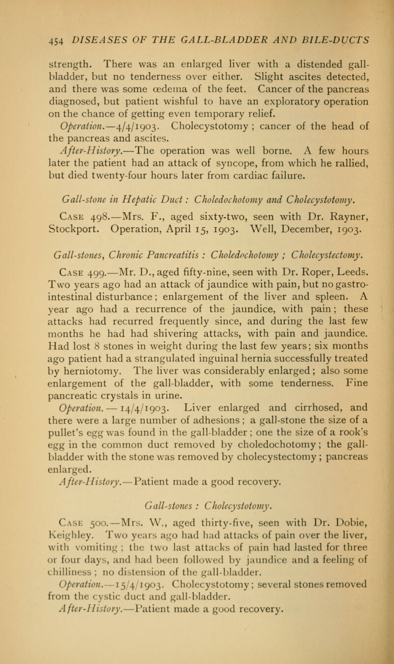 strength. There was an enlarged liver with a distended gall- bladder, but no tenderness over either. Slight ascites detected, and there was some oedema of the feet. Cancer of the pancreas diagnosed, but patient wishful to have an exploratory operation on the chance of getting even temporary relief. Operation.—4/4/1903. Cholecystotomy ; cancer of the head of the pancreas and ascites. Aftev-History.—The operation was well borne. A few hours later the patient had an attack of syncope, from which he rallied, but died twenty-four hours later from cardiac failure. Gall-stone in Hepatic Duct: Choledochotomy and Cholecystotomy. Case 498.—Mrs. F., aged sixty-two, seen with Dr. Rayner, Stockport. Operation, April 15, 1903. Well, December, 1903. Gall-stones, Chronic Pancreatitis : Choledochotomy ; Cholecystectomy. Case 499.—Mr. D., aged fifty-nine, seen with Dr. Roper, Leeds. Two years ago had an attack of jaundice with pain, but no gastro- intestinal disturbance; enlargement of the liver and spleen. A year ago had a recurrence of the jaundice, with pain; these attacks had recurred frequently since, and during the last few months he had had shivering attacks, with pain and jaundice. Had lost 8 stones in weight during the last few years; six months ago patient had a strangulated inguinal hernia successfully treated by herniotomy. The liver was considerably enlarged; also some enlargement of the gall-bladder, with some tenderness. Fine pancreatic crystals in urine. Operation. — 14/4/1903. Liver enlarged and cirrhosed, and there were a large number of adhesions ; a gall-stone the size of a pullet's egg was found in the gall-bladder; one the size of a rook's egg in the common duct removed by choledochotomy; the gall- bladder with the stone was removed by cholecystectomy ; pancreas enlarged. After-History. — Patient made a good recovery. Gall-stones : Cholecystotomy. Case 500. — Mrs. \Y\, aged thirty-five, seen with Dr. Dobie, Keighley. Two years ago had had attacks of pain over the liver, with vomiting ; the two last atta< ks of pain had lasted for three or four days, and had been followed by jaundice and a feeling of chilliness ; no di itension of the gall-bladder. Operation.—15/4/1903. Cholecystotomy; several stones removed from the cystic duct and gall-bladder. After-History.—Patient made a good recovery.