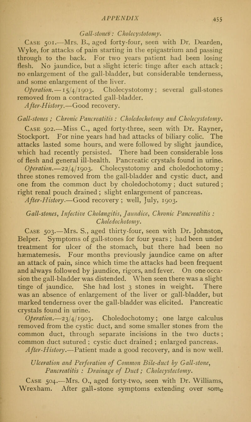 Gall-stoneS : Cholccystoiomy. Case 501.—Mrs. J3., aged forty-four, seen with Dr. Dearden, Wyke, for attacks of pain starting in the epigastrium and passing through to the hack. For two years patient had been losing flesh. No jaundice, but a slight icteric tinge after each attack ; no enlargement of the gall-bladder, but considerable tenderness, and some enlargement of the liver. Operation. —15/4/1903. Cholecystotomy ; several gall-stones removed from a contracted gall-bladder. After-History.—Good recovery. Gall-stones ; Chronic Pancreatitis : C hole dichotomy and Cholecystotomy. Case 502.—Miss C, aged forty-three, seen with Dr. Rayner, Stockport. For nine years had had attacks of biliary colic. The attacks lasted some hours, and were followed by slight jaundice, which had recently persisted. There had been considerable loss of flesh and general ill-health. Pancreatic crystals found in urine. Operation.—22/4/1903. Cholecystotomy and choledochotomy ; three stones removed from the gall-bladder and cystic duct, and one from the common duct by choledochotomy ; duct sutured ; right renal pouch drained ; slight enlargement of pancreas. After-History.—Good recovery ; well, July, 1903. Gall-stones, Infective Cholangitis, Jaundice, Chronic Pancreatitis : Choledochotomy. Case 503.—Mrs. S., aged thirty-four, seen with Dr. Johnston, Belper. Symptoms of gall-stones for four years ; had been under treatment for ulcer of the stomach, but there had been no haematemesis. Four months previously jaundice came on after an attack of pain, since which time the attacks had been frequent and always followed by jaundice, rigors, and fever. On one occa- sion the gall-bladder was distended. When seen there was a slight tinge of jaundice. She had lost 3 stones in weight. There was an absence of enlargement of the liver or gall-bladder, but marked tenderness over the gall-bladder was elicited. Pancreatic crystals found in urine. Operation.—23/4/1903. Choledochotomy; one large calculus removed from the cystic duct, and some smaller stones from the common duct, through separate incisions in the two ducts; common duct sutured ; cystic duct drained ; enlarged pancreas. After-History.—Patient made a good recovery, and is now well. Ulceration and Perforation of Common Bile-duct by Gall-stone, Pancreatitis : Drainage of Duct; Cholecystectomy. Case 504.—Mrs. O., aged forty-two, seen with Dr. Williams, Wrexham. After gall-stone symptoms extending over some