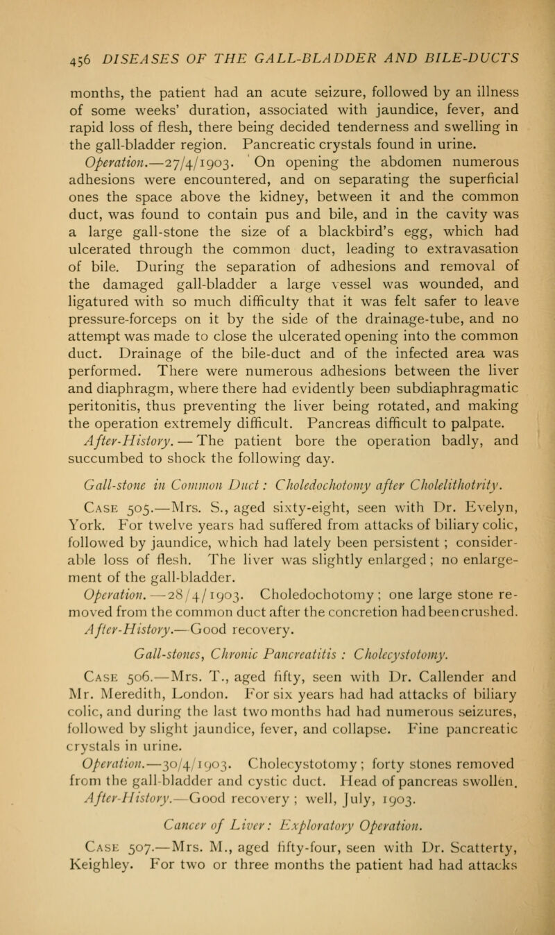 months, the patient had an acute seizure, followed by an illness of some weeks' duration, associated with jaundice, fever, and rapid loss of flesh, there being decided tenderness and swelling in the gall-bladder region. Pancreatic crystals found in urine. Operation.—27/4/1903. On opening the abdomen numerous adhesions were encountered, and on separating the superficial ones the space above the kidney, between it and the common duct, was found to contain pus and bile, and in the cavity was a large gall-stone the size of a blackbird's egg, which had ulcerated through the common duct, leading to extravasation of bile. During the separation of adhesions and removal of the damaged gall-bladder a large vessel was wounded, and ligatured with so much difficulty that it was felt safer to leave pressure-forceps on it by the side of the drainage-tube, and no attempt was made to close the ulcerated opening into the common duct. Drainage of the bile-duct and of the infected area was performed. There were numerous adhesions between the liver and diaphragm, where there had evidently been subdiaphragmatic peritonitis, thus preventing the liver being rotated, and making the operation extremely difficult. Pancreas difficult to palpate. After-History. — The patient bore the operation badly, and succumbed to shock the following day. Gall-stone in Common Duct: Choledochotomy after Cholelithotrity. Case 505.—Mrs. S., aged sixty-eight, seen with Dr. Evelyn, York. For twelve years had suffered from attacks of biliary colic, followed by jaundice, which had lately been persistent ; consider- able loss of flesh. The liver was slightly enlarged ; no enlarge- ment of the gall-bladder. Operation.—28/4/1903. Choledochotomy; one large stone re- moved from the common duct after the concretion had been crushed. After-History.—Good recovery. Gall-stones, Chronic Pancreatitis : Cholecystotomy. Case 506.—Mrs. T., aged fifty, seen with Dr. Callender and Mr. Meredith, London. For six years had had attacks of biliary colic, and during the last two months had had numerous seizures, followed by slight jaundice, fever, and collapse. Pine pancreatic crystals in urine. Operation.—30/4/1903. Cholecystotomy; forty stones removed from the gall bladder and cystic duct. Head of pancreas swollen. After-History.—Good recovery ; well, July, 1903. Cancer of Liver: Exploratory Operation. Case 507.—Mrs. M., aged fifty-four, seen with Dr. Scatterty, Keighley. For two or three months the patient had had attacks