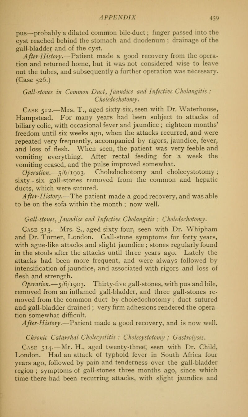 pus—probably a dilated common bile-duct; linger passed into the cyst reached behind the stomach and duodenum ; drainage of the gall-bladder and of the cyst. After-History.—Patient made a good recovery from the opera- tion and returned home, but it was not considered wise to leave out the tubes, and subsequently a further operation was necessary. (Case 526.) Gall-stones in Common Duct, Jaundice and Infective Cholangitis : Choledochotomy. Case 512.—Mrs. T., aged sixty-six, seen with Dr. Waterhouse, Hampstead. For many years had been subject to attacks of biliary colic, with occasional fever and jaundice ; eighteen months' freedom until six weeks ago, when the attacks recurred, and were repeated very frequently, accompanied by rigors, jaundice, fever, and loss of flesh. When seen, the patient was very feeble and vomiting everything. After rectal feeding for a week the vomiting ceased, and the pulse improved somewhat. Operation.—5/6/1903. Choledochotomy and cholecystotomy ; sixty - six gall-stones removed from the common and hepatic ducts, which were sutured. After-History.—The patient made a good recovery, and was able to be on the sofa within the month ; now7 well. Gall-stones, Jaundice and Infective Cholangitis : Choledochotomy. Case 513.—Mrs. S., aged sixty-four, seen with Dr. Whipham and Dr. Turner, London. Gall-stone symptoms for forty years, with ague-like attacks and slight jaundice ; stones regularly found in the stools after the attacks until three years ago. Lately the attacks had been more frequent, and were always followed by intensification of jaundice, and associated with rigors and loss of flesh and strength. Operation.—5/6/1903. Thirty-five gall-stones, with pus and bile, removed from an inflamed gall-bladder, and three gall-stones re- moved from the common duct by choledochotomy ; duct sutured and gall-bladder drained ; very firm adhesions rendered the opera- tion somewhat difficult. After-History.—Patient made a good recovery, and is now well. Chronic Catarrhal Cholecystitis : Cholecystotomy ; Gastrolysis. Case 514.—Mr. H., aged twenty-three, seen with Dr. Child, London. Had an attack of typhoid fever in South Africa four years ago, followed by pain and tenderness over the gall-bladder region ; symptoms of gall-stones three months ago, since which time there had been recurring attacks, with slight jaundice and