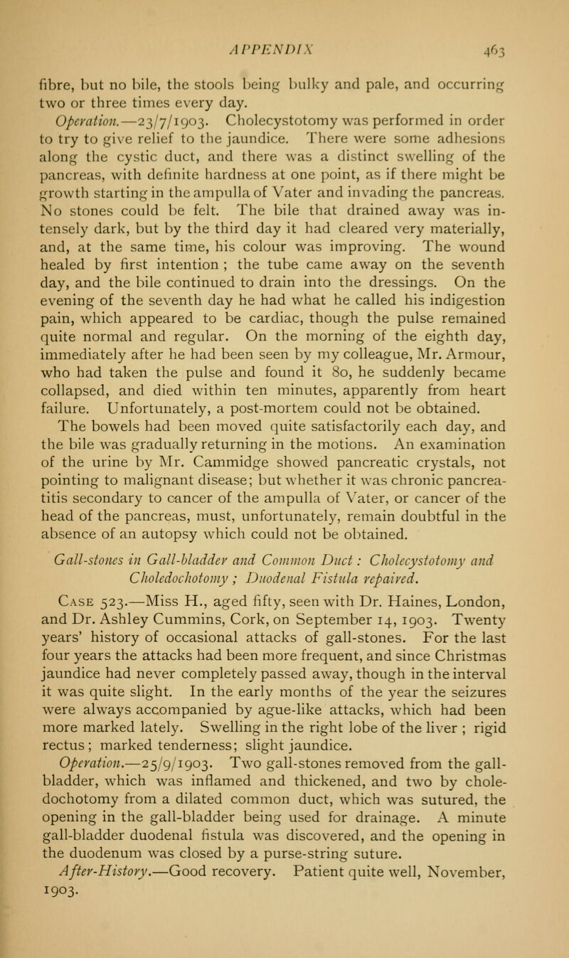 fibre, but no bile, the stools being bulky and pale, and occurring two or three times every day. Operation.—23/7/1903. Cholecystotomy was performed in order to try to give relief to the jaundice. There were some adhesions along the cystic duct, and there was a distinct swelling of the pancreas, with definite hardness at one point, as if there might be growth starting in the ampulla of Vater and invading the pancreas. No stones could be felt. The bile that drained away was in- tensely dark, but by the third day it had cleared very materially, and, at the same time, his colour was improving. The wound healed by first intention ; the tube came away on the seventh day, and the bile continued to drain into the dressings. On the evening of the seventh day he had what he called his indigestion pain, which appeared to be cardiac, though the pulse remained quite normal and regular. On the morning of the eighth day, immediately after he had been seen by my colleague, Mr. Armour, who had taken the pulse and found it 80, he suddenly became collapsed, and died within ten minutes, apparently from heart failure. Unfortunately, a post-mortem could not be obtained. The bowels had been moved quite satisfactorily each day, and the bile was gradually returning in the motions. An examination of the urine by Mr. Cammidge showed pancreatic crystals, not pointing to malignant disease; but whether it was chronic pancrea- titis secondary to cancer of the ampulla of Yater, or cancer of the head of the pancreas, must, unfortunately, remain doubtful in the absence of an autopsy which could not be obtained. Gall-stones in Gall-bladder and Common Duct: Cholecystotomy and CholedocJiotomy ; Duodenal Fistula repaired. Case 523.—Miss H., aged fifty, seen with Dr. Haines, London, and Dr. Ashley Cummins, Cork, on September 14, 1903. Twenty years' history of occasional attacks of gall-stones. For the last four years the attacks had been more frequent, and since Christmas jaundice had never completely passed away, though in the interval it was quite slight. In the early months of the year the seizures were always accompanied by ague-like attacks, which had been more marked lately. Swelling in the right lobe of the liver ; rigid rectus; marked tenderness; slight jaundice. Operation.—25/9/1903. Two gall-stones removed from the gall- bladder, which was inflamed and thickened, and two by chole- dochotomy from a dilated common duct, which was sutured, the opening in the gall-bladder being used for drainage. A minute gall-bladder duodenal fistula was discovered, and the opening in the duodenum wras closed by a purse-string suture. After-History.—Good recovery. Patient quite well, November, 1903.